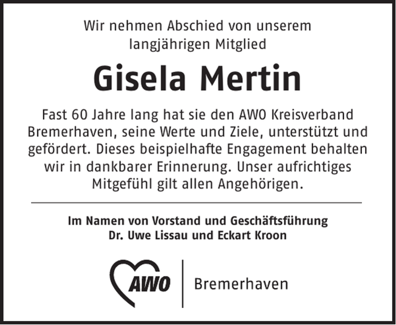 <p>Wir nehmen Abschied von unserem<br />langjährigen Mitglied</p><p>Gisela Mertin<br />Fast 60 Jahre lang hat sie den AWO Kreisverband<br />Bremerhaven, seine Werte und Ziele, unterstützt und<br />gefördert. Dieses beispielhafte Engagement behalten<br />wir in dankbarer Erinnerung. Unser aufrichtiges<br />Mitgefühl gilt allen Angehörigen.<br />Im Namen von Vorstand und Geschäftsführung<br />Dr. Uwe Lissau und Eckart Kroon</p>