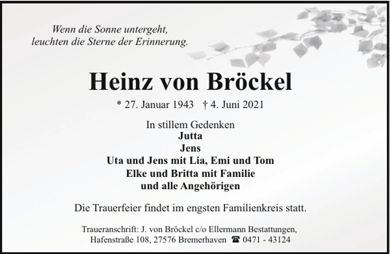<p>Wenn die Sonne untergeht,<br />leuchten die Sterne der Erinnerung.</p><p>Heinz von Bröckel<br />* 27. Januar 1943 † 4. Juni 2021</p><p>In stillem Gedenken<br />Jutta<br />Jens<br />Uta und Jens mit Lia, Emi und Tom<br />Elke und Britta mit Familie<br />und alle Angehörigen<br />Die Trauerfeier findet im engsten Familienkreis statt.<br />Traueranschrift: J. von Bröckel c/o Ellermann Bestattungen,<br />Hafenstraße 108, 27576 Bremerhaven ( 0471 - 43124</p>