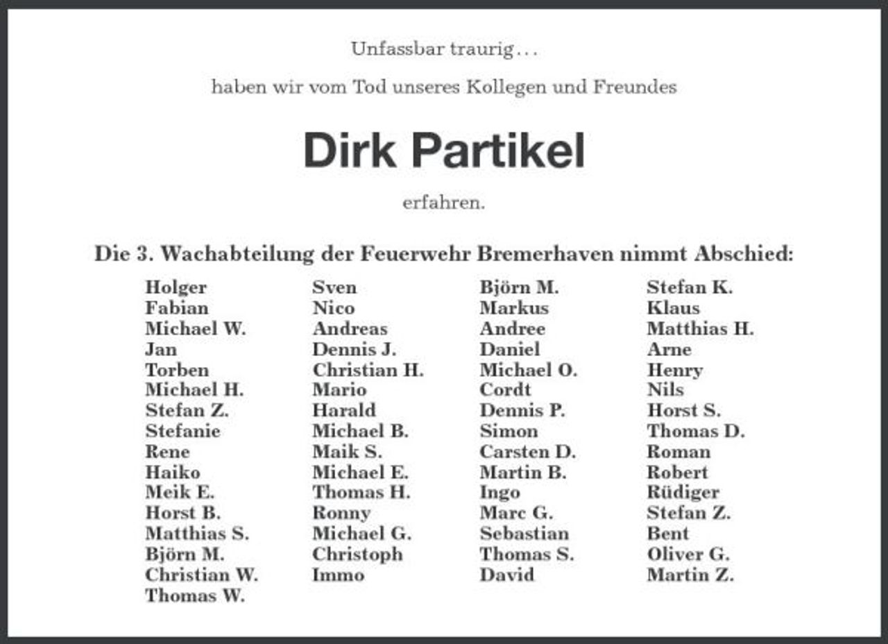 <p>Unfassbar traurig . . .</p><p>haben wir vom Tod unseres Kollegen und Freundes<br />Dirk Partikel<br />erfahren.<br />Die 3. Wachabteilung der Feuerwehr Bremerhaven nimmt Abschied:<br />Holger Sven Björn M. Stefan K.<br />Fabian Nico Markus Klaus<br />Michael W. Andreas Andree Matthias H.<br />Jan Dennis J. Daniel Arne<br />Torben Christian H. Michael O. Henry<br />Michael H. Mario Cordt Nils<br />Stefan Z. Harald Dennis P. Horst S.<br />Stefanie Michael B. Simon Thomas D.<br />Rene Maik S. Carsten D. Roman<br />Haiko Michael E. Martin B. Robert<br />Meik E. Thomas H. Ingo Rüdiger<br />Horst B. Ronny Marc G. Stefan Z.<br />Matthias S. Michael G. Sebastian Bent<br />Björn M. Christoph Thomas S. Oliver G.<br />Christian W. Immo David Martin Z.<br />Thomas W.</p>