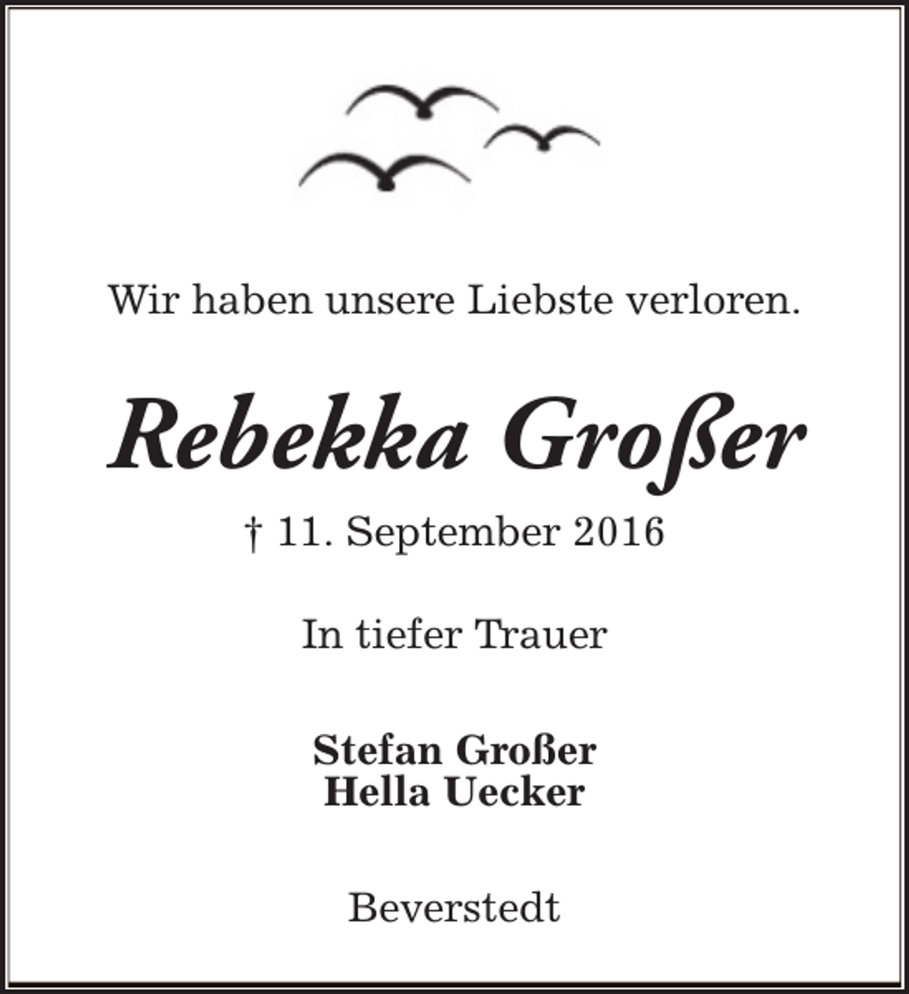 <p>Wir haben unsere Liebste verloren.</p><p>Rebekka Großer<br />† 11. September 2016<br />In tiefer Trauer<br />Stefan Großer<br />Hella Uecker<br />Beverstedt</p>
