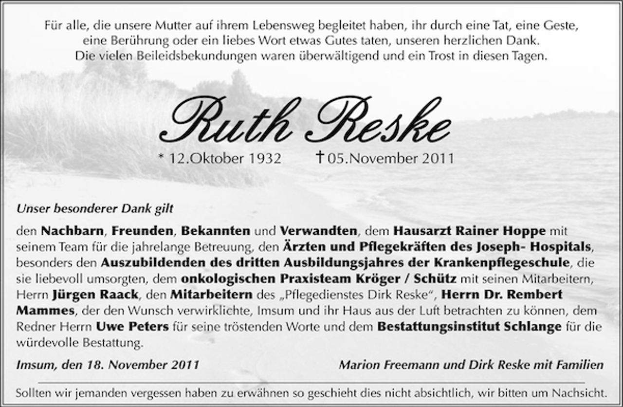 <p>Für alle, die unsere Mutter auf ihrem Lebensweg begleitet haben, ihr durch eine Tat, eine Geste,<br />eine Berührung oder ein liebes Wort etwas Gutes taten, unseren herzlichen Dank.<br />Die vielen Beileidsbekundungen waren überwältigend und ein Trost in diesen Tagen.</p><p>Ruth Reske</p><p>* 12.Oktober 1932</p><p>05.November 2011</p><p>Unser besonderer Dank gilt<br />den Nachbarn, Freunden, Bekannten und Verwandten, dem Hausarzt Rainer Hoppe mit<br />seinem Team für die jahrelange Betreuung, den Ärzten und Pﬂegekräften des Joseph- Hospitals,<br />besonders den Auszubildenden des dritten Ausbildungsjahres der Krankenpﬂegeschule, die<br />sie liebevoll umsorgten, dem onkologischen Praxisteam Kröger / Schütz mit seinen Mitarbeitern,<br />Herrn Jürgen Raack, den Mitarbeitern des „Pﬂegedienstes Dirk Reske“, Herrn Dr. Rembert<br />Mammes, der den Wunsch verwirklichte, Imsum und ihr Haus aus der Luft betrachten zu können, dem<br />Redner Herrn Uwe Peters für seine tröstenden Worte und dem Bestattungsinstitut Schlange für die<br />würdevolle Bestattung.<br />Imsum, den 18. November 2011</p><p>Marion Freemann und Dirk Reske mit Familien</p><p>Sollten wir jemanden vergessen haben zu erwähnen so geschieht dies nicht absichtlich, wir bitten um Nachsicht.</p>
