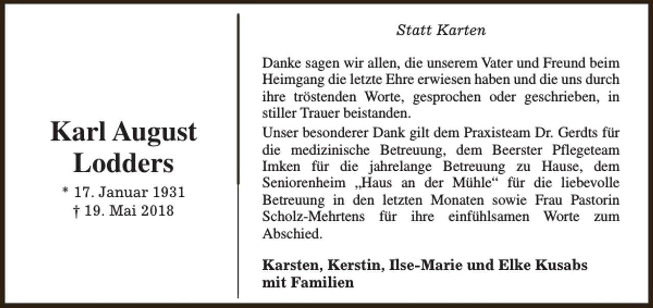 <p>Statt Karten</p><p>Karl August<br />Lodders<br />* 17. Januar 1931<br />† 19. Mai 2018</p><p>Danke sagen wir allen, die unserem Vater und Freund beim<br />Heimgang die letzte Ehre erwiesen haben und die uns durch<br />ihre tröstenden Worte, gesprochen oder geschrieben, in<br />stiller Trauer beistanden.<br />Unser besonderer Dank gilt dem Praxisteam Dr. Gerdts für<br />die medizinische Betreuung, dem Beerster Pflegeteam<br />Imken für die jahrelange Betreuung zu Hause, dem<br />Seniorenheim „Haus an der Mühle“ für die liebevolle<br />Betreuung in den letzten Monaten sowie Frau Pastorin<br />Scholz-Mehrtens für ihre einfühlsamen Worte zum<br />Abschied.<br />Karsten, Kerstin, Ilse-Marie und Elke Kusabs<br />mit Familien</p>