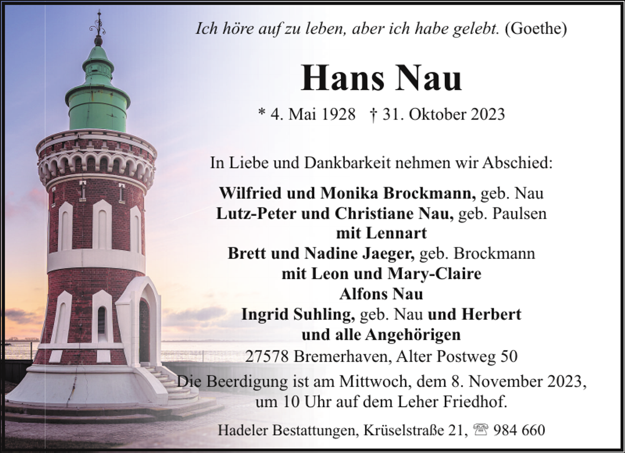 <p>Ich höre auf zu leben, aber ich habe gelebt. (Goethe)</p><p>Hans Nau</p><p>* 4. Mai 1928 † 31. Oktober 2023<br />In Liebe und Dankbarkeit nehmen wir Abschied:<br />Wilfried und Monika Brockmann, geb. Nau<br />Lutz-Peter und Christiane Nau, geb. Paulsen<br />mit Lennart<br />Brett und Nadine Jaeger, geb. Brockmann<br />mit Leon und Mary-Claire<br />Alfons Nau<br />Ingrid Suhling, geb. Nau und Herbert<br />und alle Angehörigen<br />27578 Bremerhaven, Alter Postweg 50<br />Die Beerdigung ist am Mittwoch, dem 8. November 2023,<br />um 10 Uhr auf dem Leher Friedhof.<br />Hadeler Bestattungen, Krüselstraße 21, ' 984 660</p>