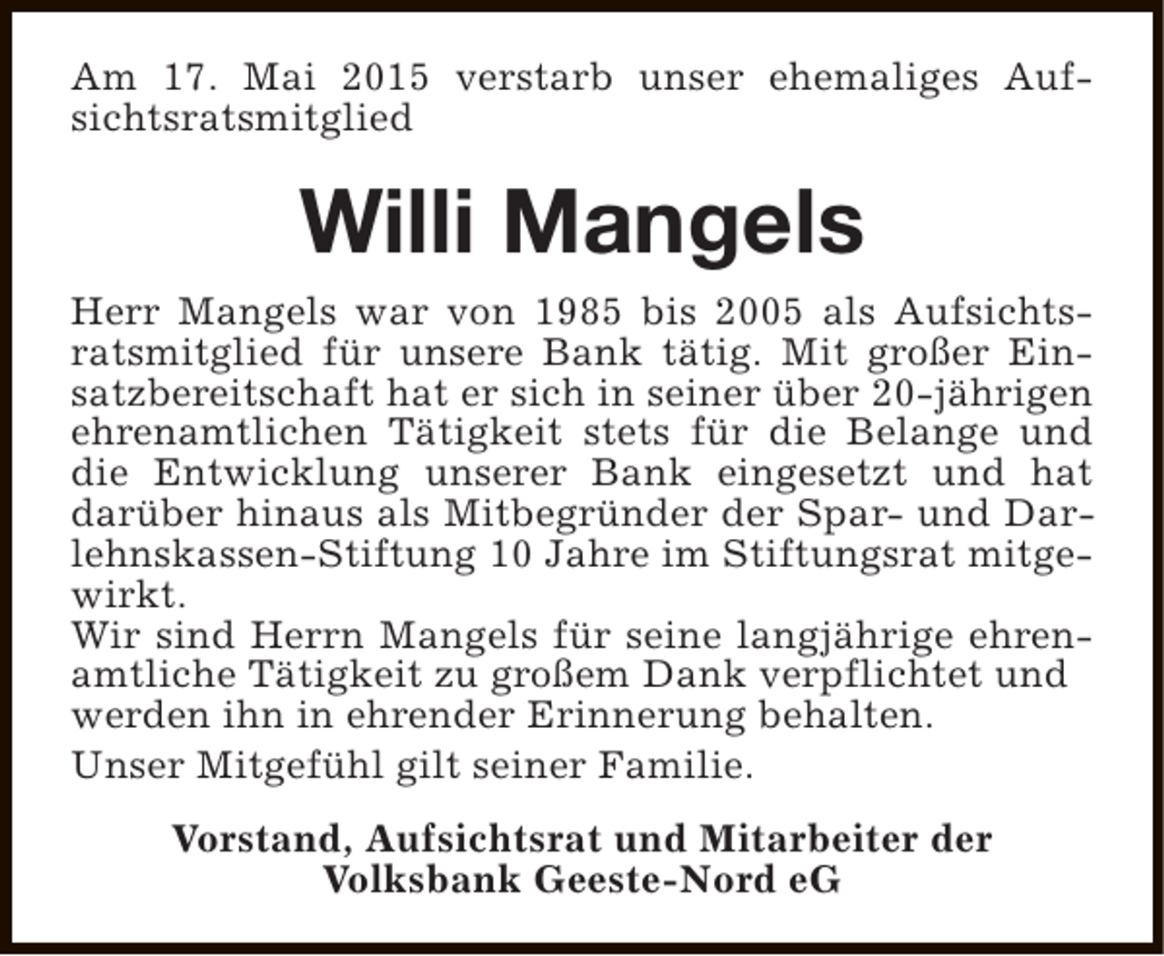 <p>Am 17. Mai 2015 verstarb unser ehemaliges Aufsichtsratsmitglied</p><p>Willi Mangels<br />Herr Mangels war von 1985 bis 2005 als Aufsichtsratsmitglied für unsere Bank tätig. Mit großer Einsatzbereitschaft hat er sich in seiner über 20-jährigen<br />ehrenamtlichen Tätigkeit stets für die Belange und<br />die Entwicklung unserer Bank eingesetzt und hat<br />darüber hinaus als Mitbegründer der Spar- und Darlehnskassen-Stiftung 10 Jahre im Stiftungsrat mitgewirkt.<br />Wir sind Herrn Mangels für seine langjährige ehrenamtliche Tätigkeit zu großem Dank verpflichtet und<br />werden ihn in ehrender Erinnerung behalten.<br />Unser Mitgefühl gilt seiner Familie.<br />Vorstand, Aufsichtsrat und Mitarbeiter der<br />Volksbank Geeste-Nord eG</p>