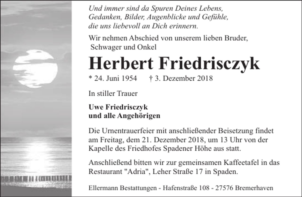 <p>Und immer sind da Spuren Deines Lebens,<br />Gedanken, Bilder, Augenblicke und Gefühle,<br />die uns liebevoll an Dich erinnern.<br />Wir nehmen Abschied von unserem lieben Bruder,<br />Schwager und Onkel</p><p>Herbert Friedrisczyk<br />* 24. Juni 1954</p><p>† 3. Dezember 2018</p><p>In stiller Trauer<br />Uwe Friedrisczyk<br />und alle Angehörigen<br />Die Urnentrauerfeier mit anschließender Beisetzung findet<br />am Freitag, dem 21. Dezember 2018, um 13 Uhr von der<br />Kapelle des Friedhofes Spadener Höhe aus statt.<br />Anschließend bitten wir zur gemeinsamen Kaffeetafel in das<br />Restaurant "Adria", Leher Straße 17 in Spaden.<br />Ellermann Bestattungen - Hafenstraße 108 - 27576 Bremerhaven</p>