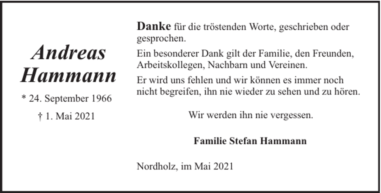 <p>Danke für die tröstenden Worte, geschrieben oder</p>
<p>Andreas<br />Hammann<br />* 24. September 1966<br />† 1. Mai 2021</p>
<p>gesprochen.<br />Ein besonderer Dank gilt der Familie, den Freunden,<br />Arbeitskollegen, Nachbarn und Vereinen.<br />Er wird uns fehlen und wir können es immer noch<br />nicht begreifen, ihn nie wieder zu sehen und zu hören.<br />Wir werden ihn nie vergessen.<br />Familie Stefan Hammann<br />Nordholz, im Mai 2021</p>