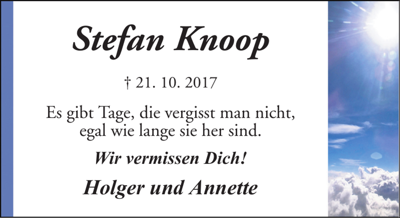 <p>Stefan Knoop<br />† 21. 10. 2017</p><p>Es gibt Tage, die vergisst man nicht,<br />egal wie lange sie her sind.<br />Wir vermissen Dich!</p><p>Holger und Annette</p>