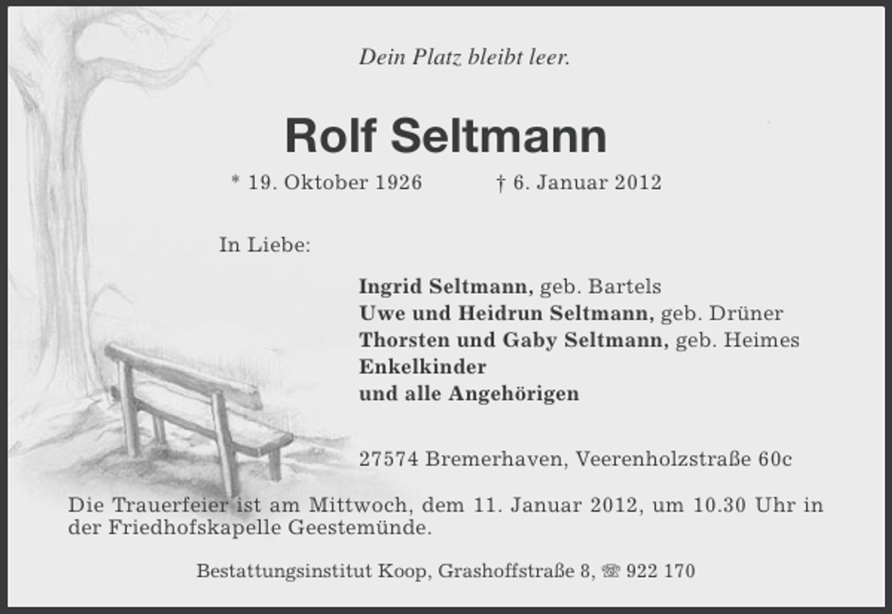 <p>Dein Platz bleibt leer.</p><p>Rolf Seltmann<br />* 19. Oktober 1926</p><p>† 6. Januar 2012</p><p>In Liebe:<br />Ingrid Seltmann, geb. Bartels<br />Uwe und Heidrun Seltmann, geb. Drüner<br />Thorsten und Gaby Seltmann, geb. Heimes<br />Enkelkinder<br />und alle Angehörigen<br />27574 Bremerhaven, Veerenholzstraße 60c<br />Die Trauerfeier ist am Mittwoch, dem 11. Januar 2012, um 10.30 Uhr in<br />der Friedhofskapelle Geestemünde.<br />Bestattungsinstitut Koop, Grashoffstraße 8, 922 170</p>