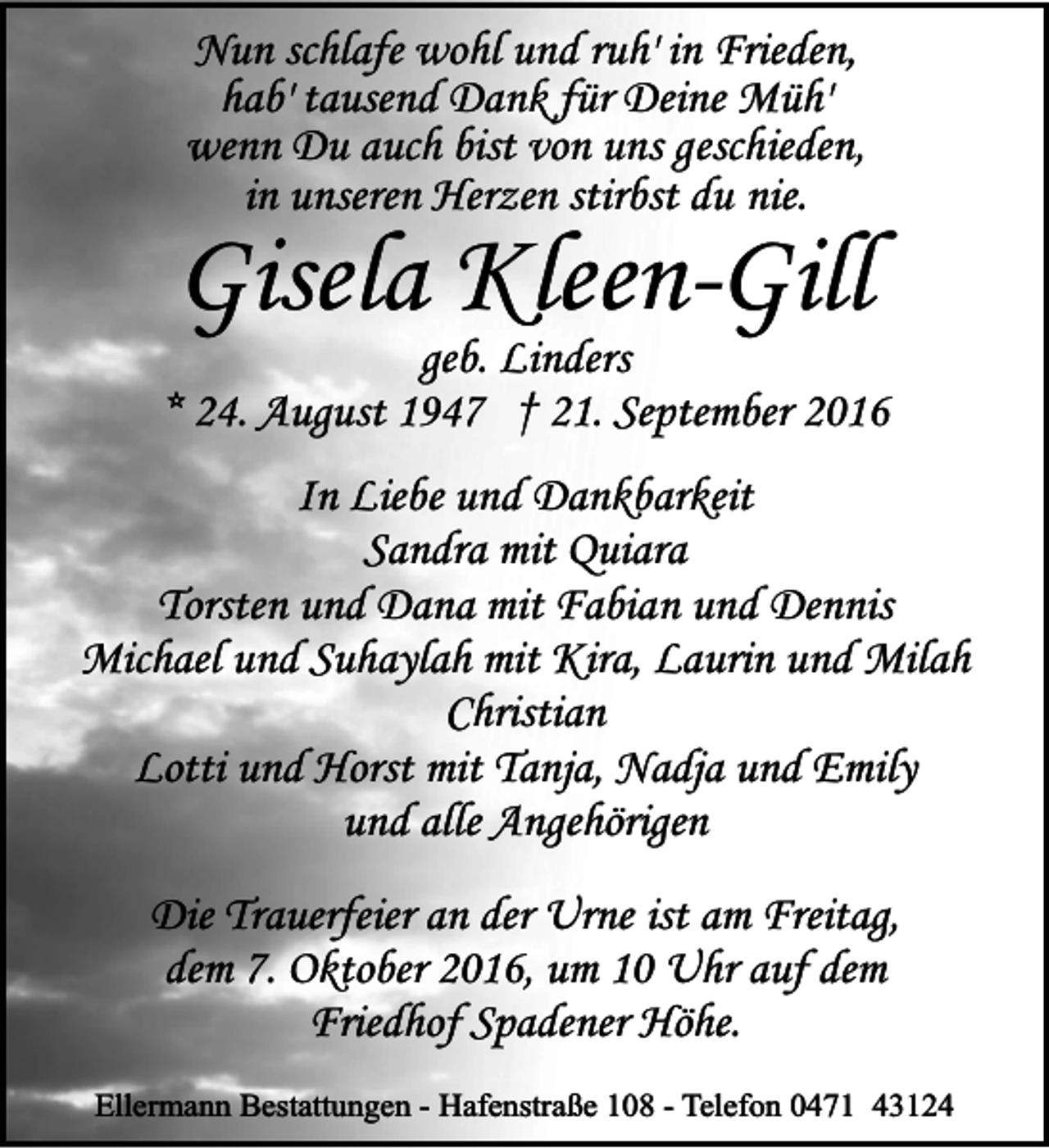 <p>Nun schlafe wohl und ruh' in Frieden,<br />hab' tausend Dank für Deine Müh'<br />wenn Du auch bist von uns geschieden,<br />in unseren Herzen stirbst du nie.</p><p>Gisela Kleen-Gill</p><p>geb. Linders<br />* 24. August 1947 † 21. September 2016<br />In Liebe und Dankbarkeit<br />Sandra mit Quiara<br />Torsten und Dana mit Fabian und Dennis<br />Michael und Suhaylah mit Kira, Laurin und Milah<br />Christian<br />Lotti und Horst mit Tanja, Nadja und Emily<br />und alle Angehörigen<br />Die Trauerfeier an der Urne ist am Freitag,<br />dem 7. Oktober 2016, um 10 Uhr auf dem<br />Friedhof Spadener Höhe.<br />Ellermann Bestattungen - Hafenstraße 108 - Telefon 0471 43124</p>