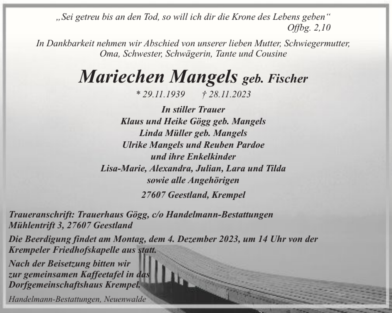<p>„Sei getreu bis an den Tod, so will ich dir die Krone des Lebens geben“<br />Offbg. 2,10<br />In Dankbarkeit nehmen wir Abschied von unserer lieben Mutter, Schwiegermutter,<br />Oma, Schwester, Schwägerin, Tante und Cousine</p><p>Mariechen Mangels geb. Fischer<br />* 29.11.1939</p><p>† 28.11.2023</p><p>In stiller Trauer<br />Klaus und Heike Gögg geb. Mangels<br />Linda Müller geb. Mangels<br />Ulrike Mangels und Reuben Pardoe<br />und ihre Enkelkinder<br />Lisa-Marie, Alexandra, Julian, Lara und Tilda<br />sowie alle Angehörigen<br />27607 Geestland, Krempel<br />Traueranschrift: Trauerhaus Gögg, c/o Handelmann-Bestattungen<br />Mühlentrift 3, 27607 Geestland<br />Die Beerdigung findet am Montag, dem 4. Dezember 2023, um 14 Uhr von der<br />Krempeler Friedhofskapelle aus statt.<br />Nach der Beisetzung bitten wir<br />zur gemeinsamen Kaffeetafel in das<br />Dorfgemeinschaftshaus Krempel.<br />Handelmann-Bestattungen, Neuenwalde</p>