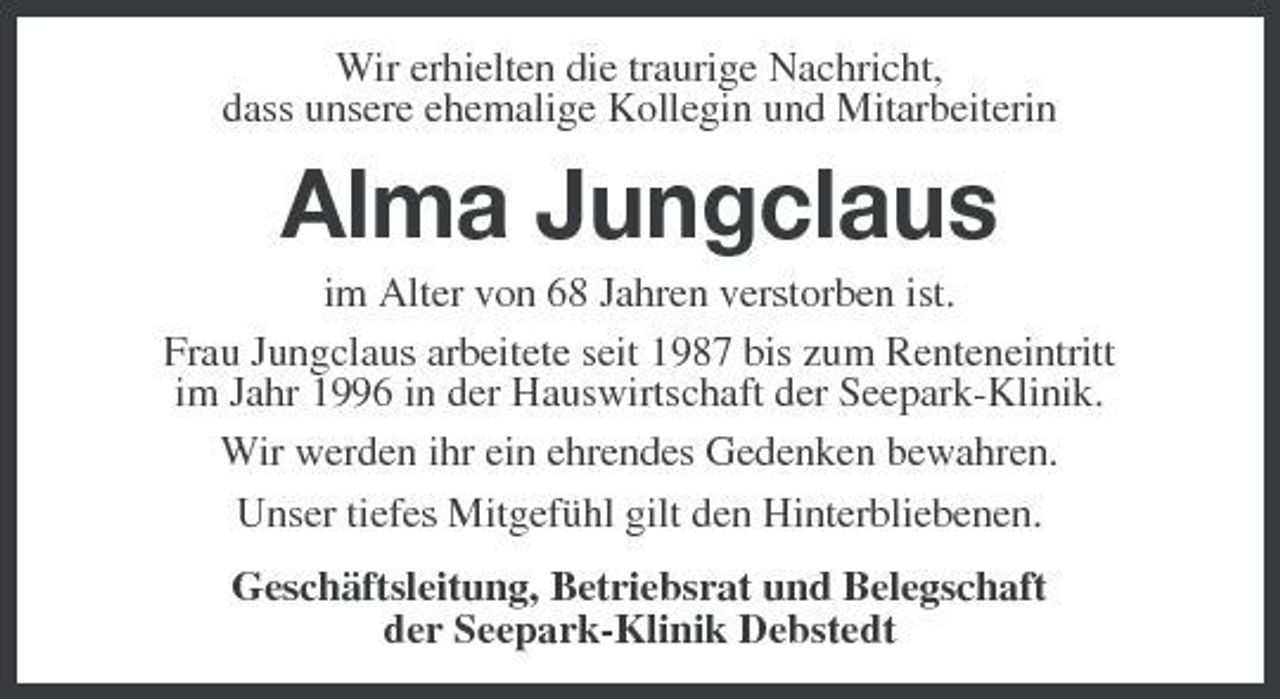 <p>Wir erhielten die traurige Nachricht, dass unsere ehemalige Kollegin und Mitarbeiterin</p><p>Alma Jungclaus<br />im Alter von 68 Jahren verstorben ist. Frau Jungclaus arbeitete seit 1987 bis zum Renteneintritt im Jahr 1996 in der Hauswirtschaft der Seepark-Klinik. Wir werden ihr ein ehrendes Gedenken bewahren. Unser tiefes Mitgefühl gilt den Hinterbliebenen. Geschäftsleitung, Betriebsrat und Belegschaft der Seepark-Klinik Debstedt</p>