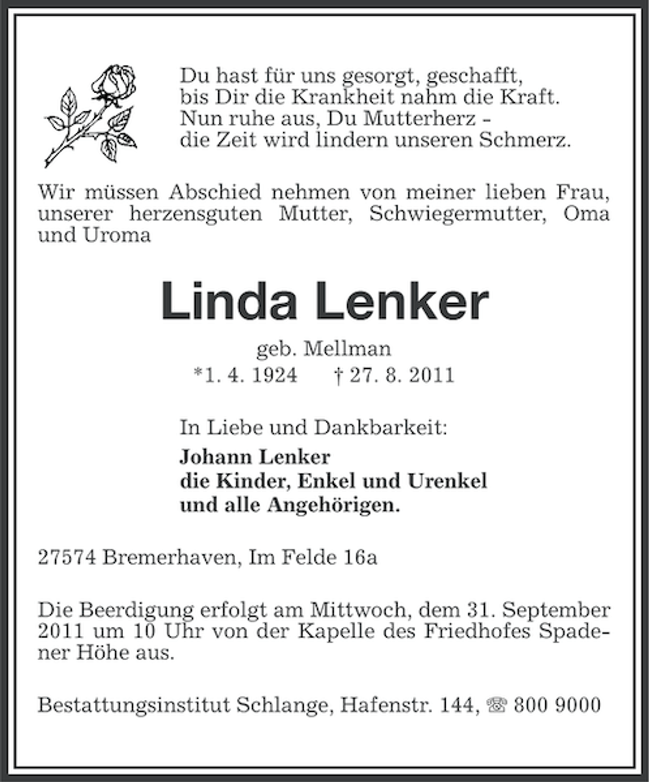 <p>Du hast für uns gesorgt, geschafft,<br />bis Dir die Krankheit nahm die Kraft.<br />Nun ruhe aus, Du Mutterherz die Zeit wird lindern unseren Schmerz.<br />Wir müssen Abschied nehmen von meiner lieben Frau,<br />unserer herzensguten Mutter, Schwiegermutter, Oma<br />und Uroma</p><p>Linda Lenker<br />geb. Mellman<br />*1. 4. 1924<br />† 27. 8. 2011<br />In Liebe und Dankbarkeit:<br />Johann Lenker<br />die Kinder, Enkel und Urenkel<br />und alle Angehörigen.<br />27574 Bremerhaven, Im Felde 16a<br />Die Beerdigung erfolgt am Mittwoch, dem 31. September<br />2011 um 10 Uhr von der Kapelle des Friedhofes Spadener Höhe aus.<br />Bestattungsinstitut Schlange, Hafenstr. 144, 800 9000</p>