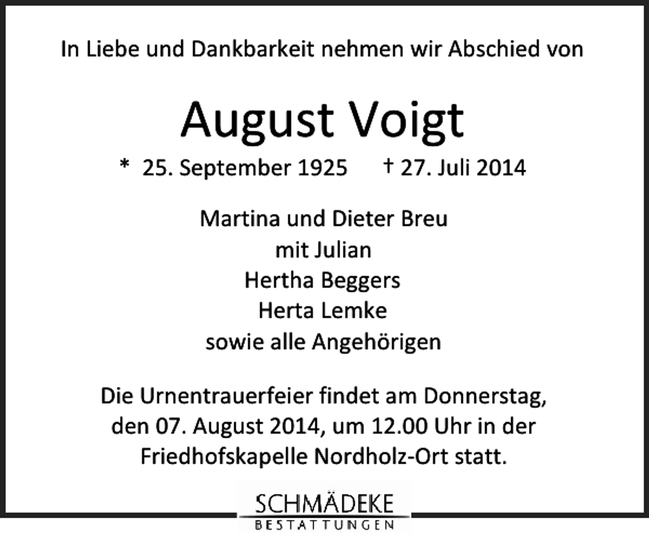 <p>In Liebe und Dankbarkeit nehmen wir Abschied von</p><p>August Voigt</p><p>* 25. September 1925</p><p>† 27. Juli 2014</p><p>Martina und Dieter Breu<br />mit Julian<br />Hertha Beggers<br />Herta Lemke<br />sowie alle Angehörigen<br />Die Urnentrauerfeier findet am Donnerstag,<br />den 07. August 2014, um 12.00 Uhr in der<br />Friedhofskapelle Nordholz-Ort statt.</p>