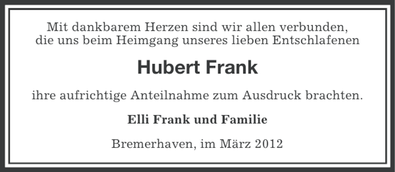 <p>Mit dankbarem Herzen sind wir allen verbunden,<br />die uns beim Heimgang unseres lieben Entschlafenen</p><p>Hubert Frank<br />ihre aufrichtige Anteilnahme zum Ausdruck brachten.<br />Elli Frank und Familie<br />Bremerhaven, im März 2012</p>