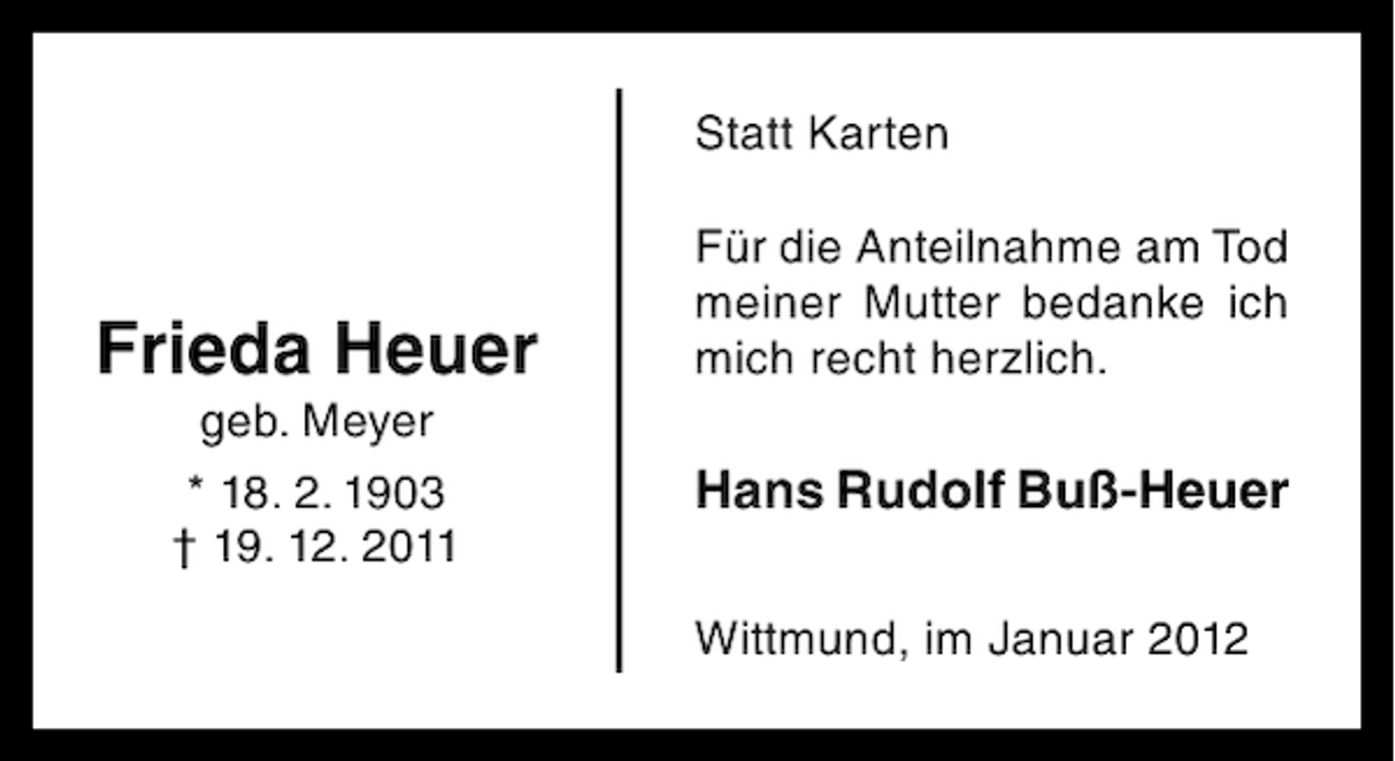 <p>Statt Karten</p><p>Frieda Heuer<br />geb. Meyer<br />* 18. 2. 1903<br />† 19. 12. 2011</p><p>Für die Anteilnahme am Tod<br />meiner Mutter bedanke ich<br />mich recht herzlich.</p><p>Hans Rudolf Buß-Heuer<br />Wittmund, im Januar 2012</p>