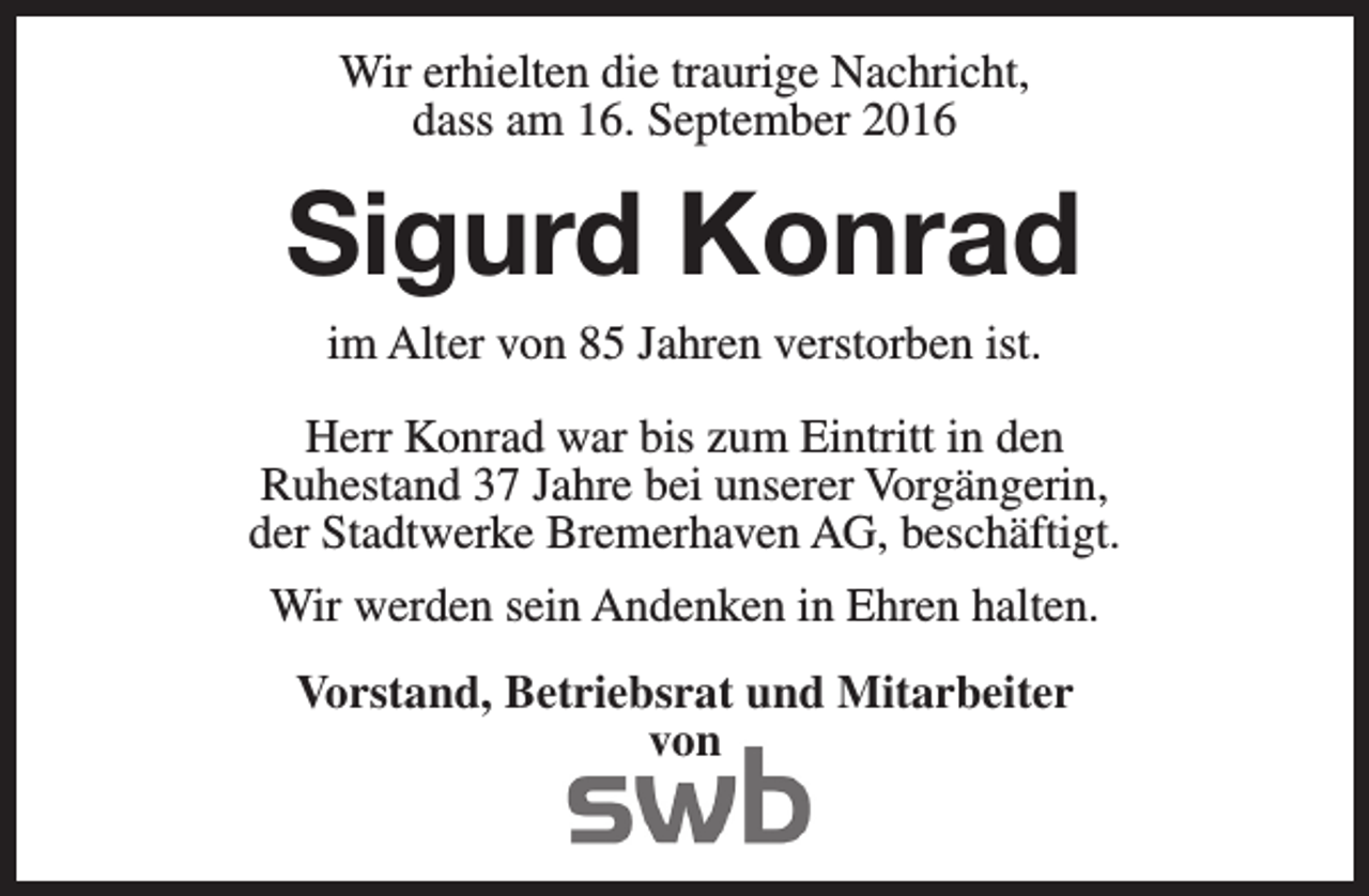 <p>Wir erhielten die traurige Nachricht,<br />dass am 16. September 2016</p><p>Sigurd Konrad<br />im Alter von 85 Jahren verstorben ist.</p><p>Herr Konrad war bis zum Eintritt in den<br />Ruhestand 37 Jahre bei unserer Vorgängerin,<br />der Stadtwerke Bremerhaven AG, beschäftigt.<br />Wir werden sein Andenken in Ehren halten.<br />Vorstand, Betriebsrat und Mitarbeiter<br />von</p>