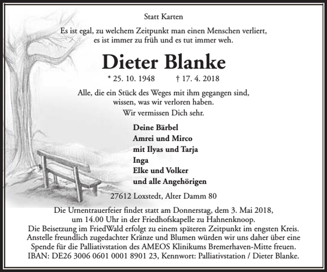 <p>Statt Karten<br />Es ist egal, zu welchem Zeitpunkt man einen Menschen verliert,<br />es ist immer zu früh und es tut immer weh.</p><p>Dieter Blanke<br />* 25. 10. 1948</p><p>† 17. 4. 2018</p><p>Alle, die ein Stück des Weges mit ihm gegangen sind,<br />wissen, was wir verloren haben.<br />Wir vermissen Dich sehr.<br />Deine Bärbel<br />Amrei und Mirco<br />mit Ilyas und Tarja<br />Inga<br />Elke und Volker<br />und alle Angehörigen<br />27612 Loxstedt, Alter Damm 80<br />Die Urnentrauerfeier findet statt am Donnerstag, dem 3. Mai 2018,<br />um 14.00 Uhr in der Friedhofskapelle zu Hahnenknoop.<br />Die Beisetzung im FriedWald erfolgt zu einem späteren Zeitpunkt im engsten Kreis.<br />Anstelle freundlich zugedachter Kränze und Blumen würden wir uns daher über eine<br />Spende für die Palliativstation des AMEOS Klinikums Bremerhaven-Mitte freuen.<br />IBAN: DE26 3001 0001 8901 23, Kennwort: Palliativstation / Dieter Blanke.</p>