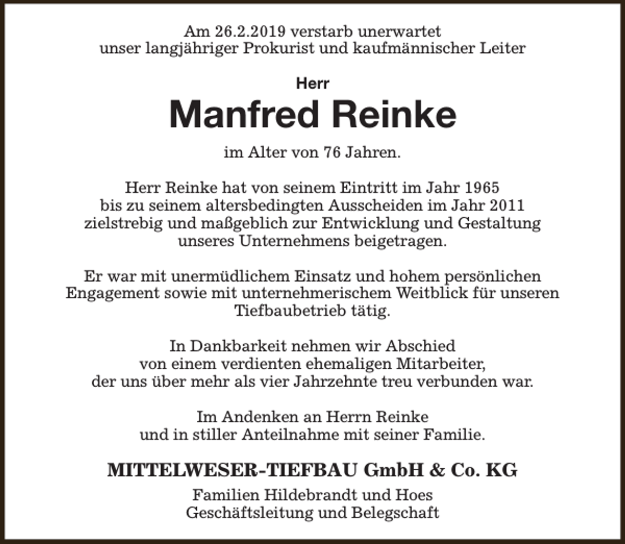<p>Am 26.2.2019 verstarb unerwartet<br />unser langjähriger Prokurist und kaufmännischer Leiter<br />Herr</p><p>Manfred Reinke<br />im Alter von 76 Jahren.<br />Herr Reinke hat von seinem Eintritt im Jahr 1965<br />bis zu seinem altersbedingten Ausscheiden im Jahr 2011<br />zielstrebig und maßgeblich zur Entwicklung und Gestaltung<br />unseres Unternehmens beigetragen.<br />Er war mit unermüdlichem Einsatz und hohem persönlichen<br />Engagement sowie mit unternehmerischem Weitblick für unseren<br />Tiefbaubetrieb tätig.<br />In Dankbarkeit nehmen wir Abschied<br />von einem verdienten ehemaligen Mitarbeiter,<br />der uns über mehr als vier Jahrzehnte treu verbunden war.<br />Im Andenken an Herrn Reinke<br />und in stiller Anteilnahme mit seiner Familie.</p><p>MITTELWESER-TIEFBAU GmbH &amp; Co. KG<br />Familien Hildebrandt und Hoes<br />Geschäftsleitung und Belegschaft</p>