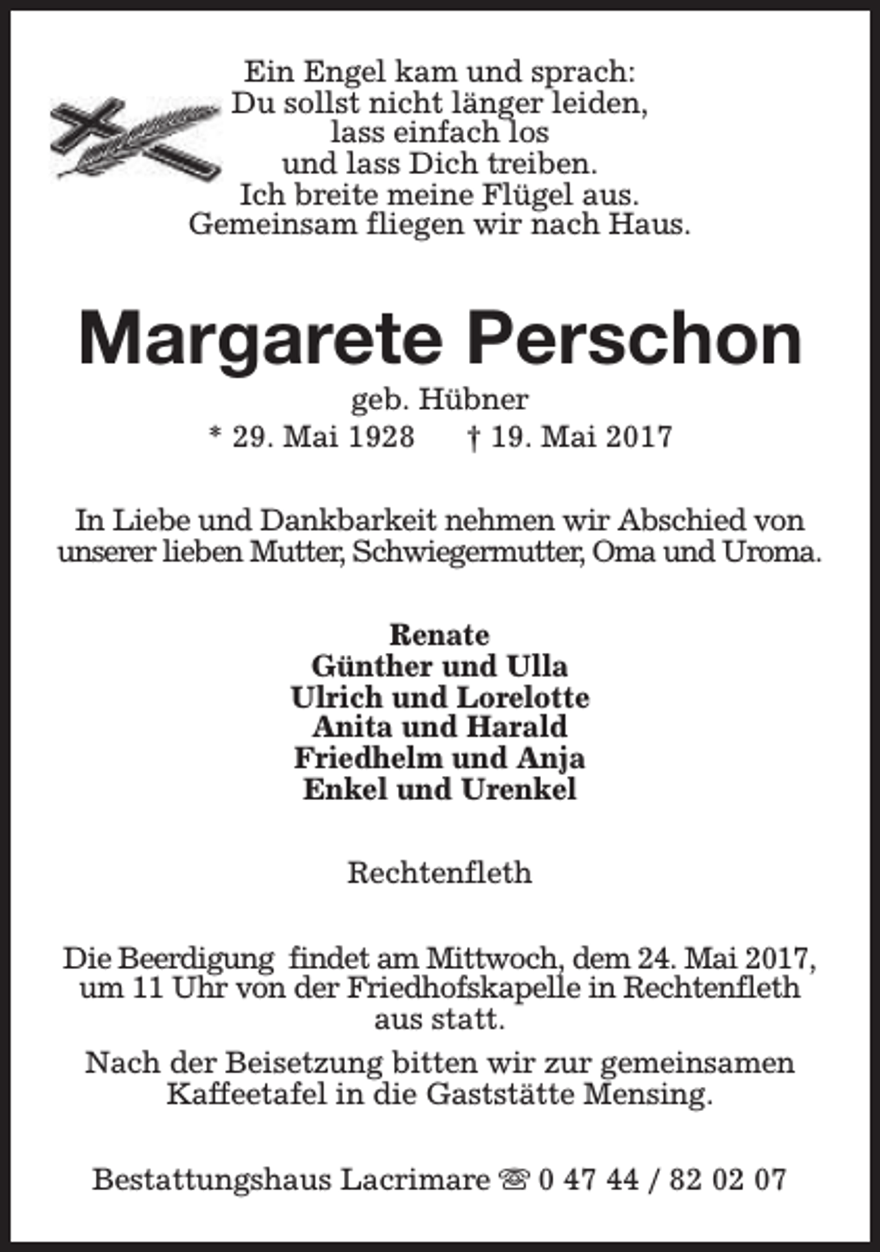 <p>Ein Engel kam und sprach:<br />Du sollst nicht länger leiden,<br />lass einfach los<br />und lass Dich treiben.<br />Ich breite meine Flügel aus.<br />Gemeinsam fliegen wir nach Haus.</p><p>Margarete Perschon<br />geb. Hübner<br />* 29. Mai 1928<br />† 19. Mai 2017</p><p>In Liebe und Dankbarkeit nehmen wir Abschied von<br />unserer lieben Mutter, Schwiegermutter, Oma und Uroma.<br />Renate<br />Günther und Ulla<br />Ulrich und Lorelotte<br />Anita und Harald<br />Friedhelm und Anja<br />Enkel und Urenkel<br />Rechtenfleth<br />Die Beerdigung findet am Mittwoch, dem 24. Mai 2017,<br />um 11 Uhr von der Friedhofskapelle in Rechtenfleth<br />aus statt.<br />Nach der Beisetzung bitten wir zur gemeinsamen<br />Kaffeetafel in die Gaststätte Mensing.<br />Bestattungshaus Lacrimare s 0 47 44 / 82 02 07</p>