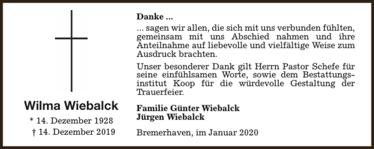 <p>Danke ...<br />... sagen wir allen, die sich mit uns verbunden fühlten,<br />gemeinsam mit uns Abschied nahmen und ihre<br />Anteilnahme auf liebevolle und vielfältige Weise zum<br />Ausdruck brachten.<br />Unser besonderer Dank gilt Herrn Pastor Schefe für<br />seine einfühlsamen Worte, sowie dem Bestattungsinstitut Koop für die würdevolle Gestaltung der<br />Trauerfeier.</p><p>Wilma Wiebalck<br />* 14. Dezember 1928<br />† 14. Dezember 2019</p><p>Familie Günter Wiebalck<br />Jürgen Wiebalck<br />Bremerhaven, im Januar 2020</p>