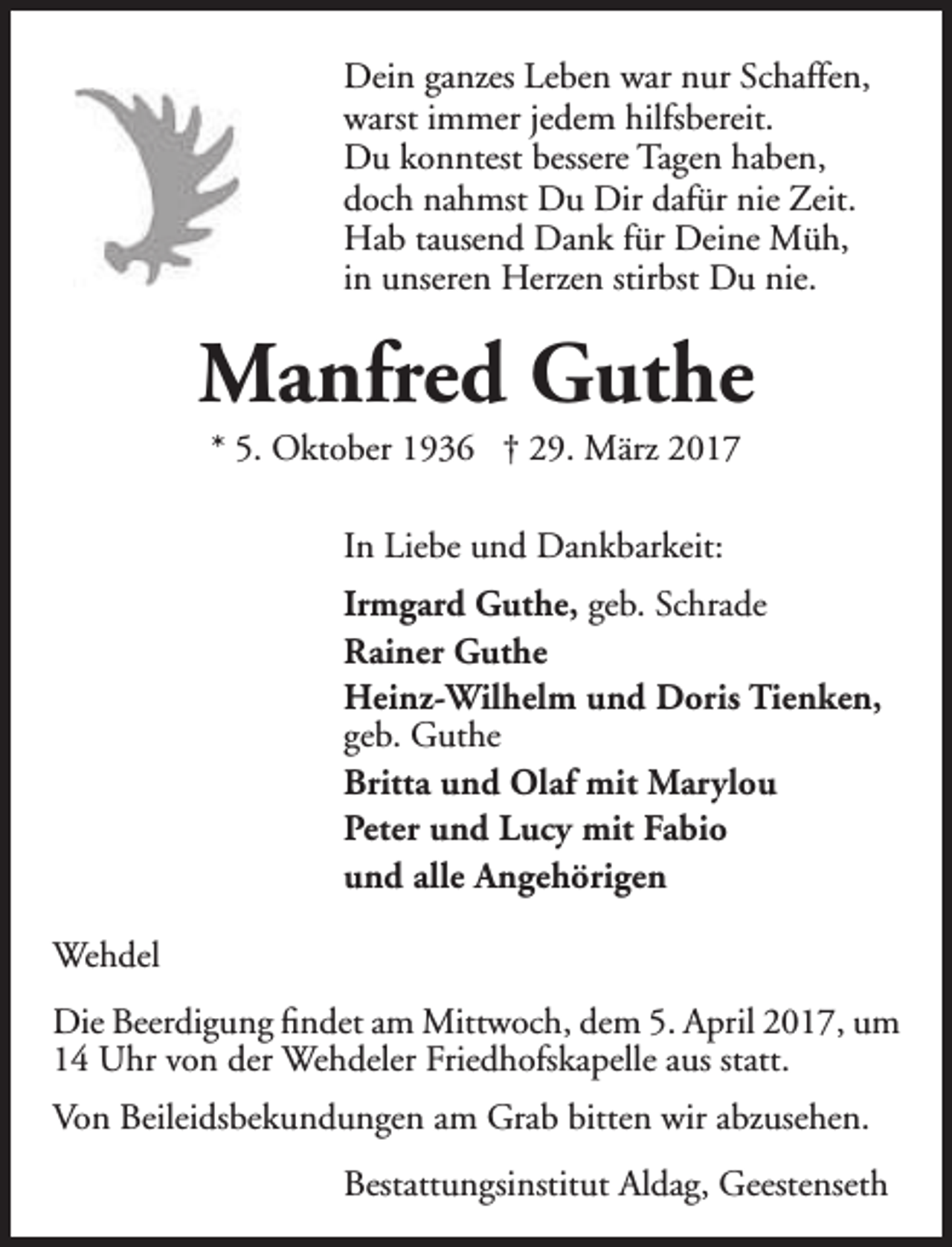 <p>Dein ganzes Leben war nur Schaffen,<br />warst immer jedem hilfsbereit.<br />Du konntest bessere Tagen haben,<br />doch nahmst Du Dir dafür nie Zeit.<br />Hab tausend Dank für Deine Müh,<br />in unseren Herzen stirbst Du nie.</p><p>Manfred Guthe<br />* 5. Oktober 1936 † 29. März 2017<br />In Liebe und Dankbarkeit:<br />Irmgard Guthe, geb. Schrade<br />Rainer Guthe<br />Heinz-Wilhelm und Doris Tienken,<br />geb. Guthe<br />Britta und Olaf mit Marylou<br />Peter und Lucy mit Fabio<br />und alle Angehörigen<br />Wehdel<br />Die Beerdigung findet am Mittwoch, dem 5. April 2017, um<br />14 Uhr von der Wehdeler Friedhofskapelle aus statt.<br />Von Beileidsbekundungen am Grab bitten wir abzusehen.<br />Bestattungsinstitut Aldag, Geestenseth</p>