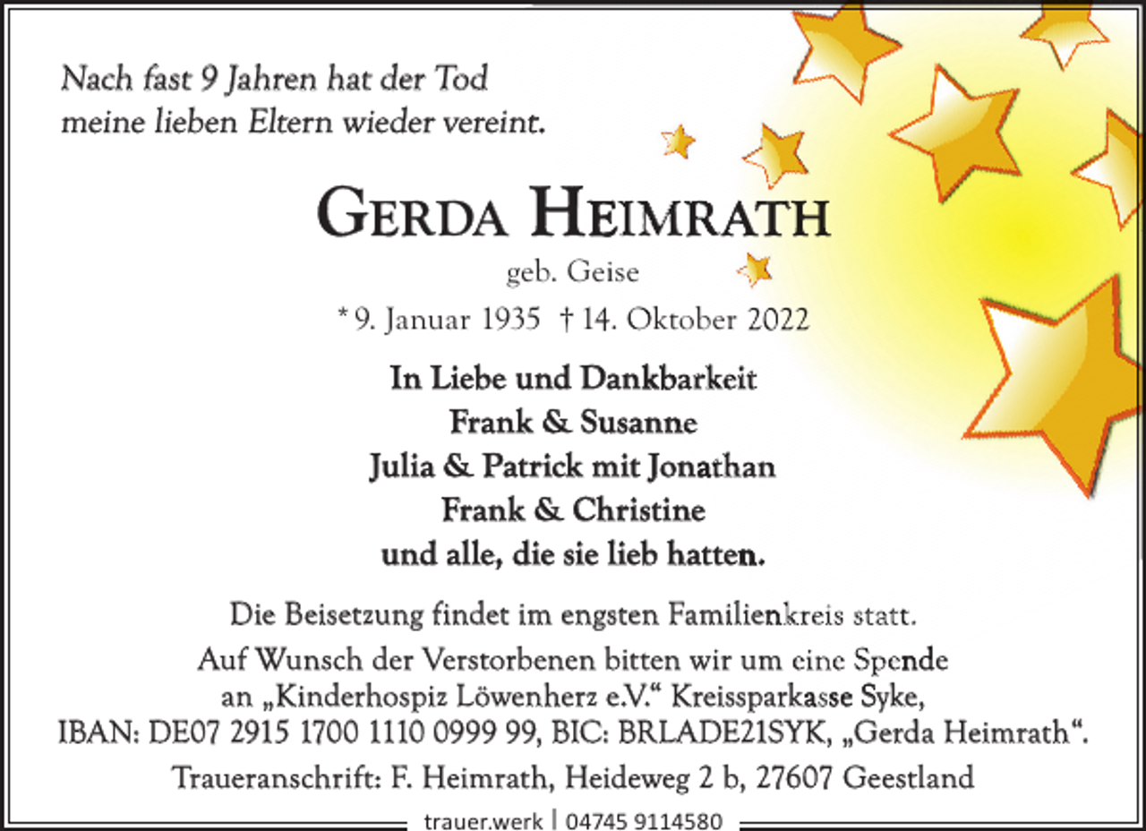 <p>Nach fast 9 Jahren hat der Tod<br />meine lieben Eltern wieder vereintt.</p><p>GERDA HEIMR</p><p>geb. Geiise<br />* 9. Januar 1935 † 14. Oktober</p><p>In Liebe und Dank<br />kbarkeit<br />Frank &amp; Susann<br />ne<br />Julia &amp; Patrick mit Jonaathan<br />Frank &amp; Christine<br />und alle, die sie lieb hatten<br />n.<br />Die Beisetzung findet im engsten Familien<br />nk reis st at t.<br />Auf Wunsch der Verstorbenen bitten wir um eine Spende<br />an „Kinderhospiz Löwenherz e.V.“ Kreissparkaasse Syke,<br />IBAN: DE07 2915 1700 1119, BIC: BRLADE21SYK, „Gerda Heimrath“.<br />Traueranschrift: F. Heimrath, Heideweg 2 b, 27607 Geestland<br />trauer.werk | 04745 9114580</p>