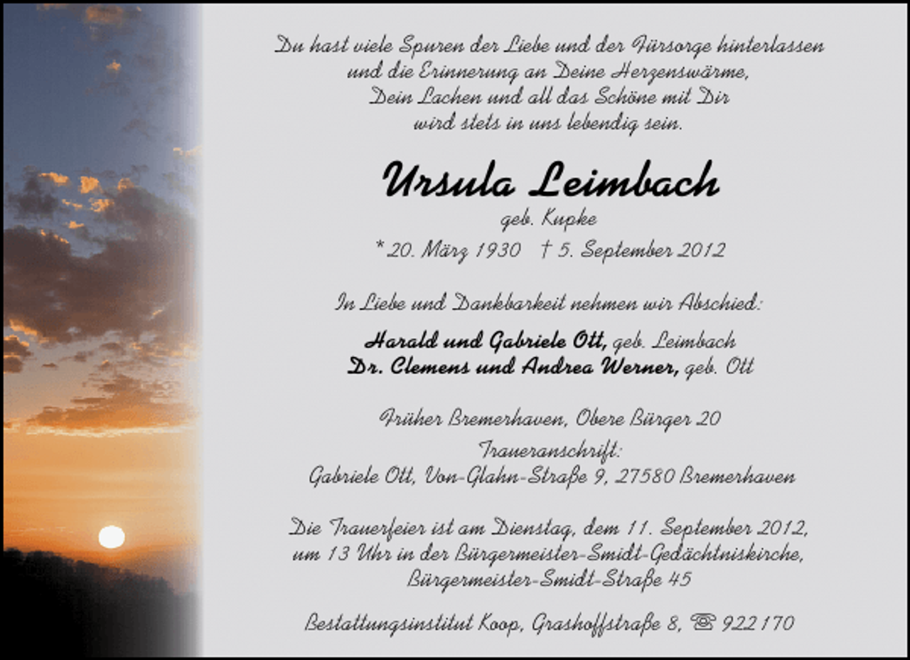 <p>Du hast viele Spuren der Liebe und der Fürsorge hinterlassen<br />und die Erinnerung an Deine Herzenswärme,<br />Dein Lachen und all das Schöne mit Dir<br />wird stets in uns lebendig sein.</p><p>Ursula Leimbach</p><p>geb. Kupke<br />* 20. März 1930 † 5. September 2012<br />In Liebe und Dankbarkeit nehmen wir Abschied:<br />Harald und Gabriele Ott, geb. Leimbach<br />Dr. Clemens und Andrea Werner, geb. Ott<br />Früher Bremerhaven, Obere Bürger 20<br />Traueranschrift:<br />Gabriele Ott, Von-Glahn-Straße 9, 27580 Bremerhaven<br />Die Trauerfeier ist am Dienstag, dem 11. September 2012,<br />um 13 Uhr in der Bürgermeister-Smidt-Gedächtniskirche,<br />Bürgermeister-Smidt-Straße 45<br />Bestattungsinstitut Koop, Grashoffstraße 8,</p><p>922 170</p>