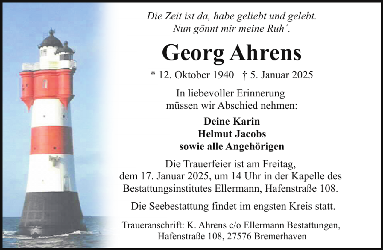 <p>Die Zeit ist da, habe geliebt und gelebt.<br />Nun gönnt mir meine Ruh´.</p><p>Georg Ahrens</p><p>* 12. Oktober 1940 † 5. Januar 2025<br />In liebevoller Erinnerung<br />müssen wir Abschied nehmen:<br />Deine Karin<br />Helmut Jacobs<br />sowie alle Angehörigen<br />Die Trauerfeier ist am Freitag,<br />dem 17. Januar 2025, um 14 Uhr in der Kapelle des<br />Bestattungsinstitutes Ellermann, Hafenstraße 108.<br />Die Seebestattung findet im engsten Kreis statt.<br />Traueranschrift: K. Ahrens c/o Ellermann Bestattungen,<br />Hafenstraße 108, 27576 Bremerhaven</p>