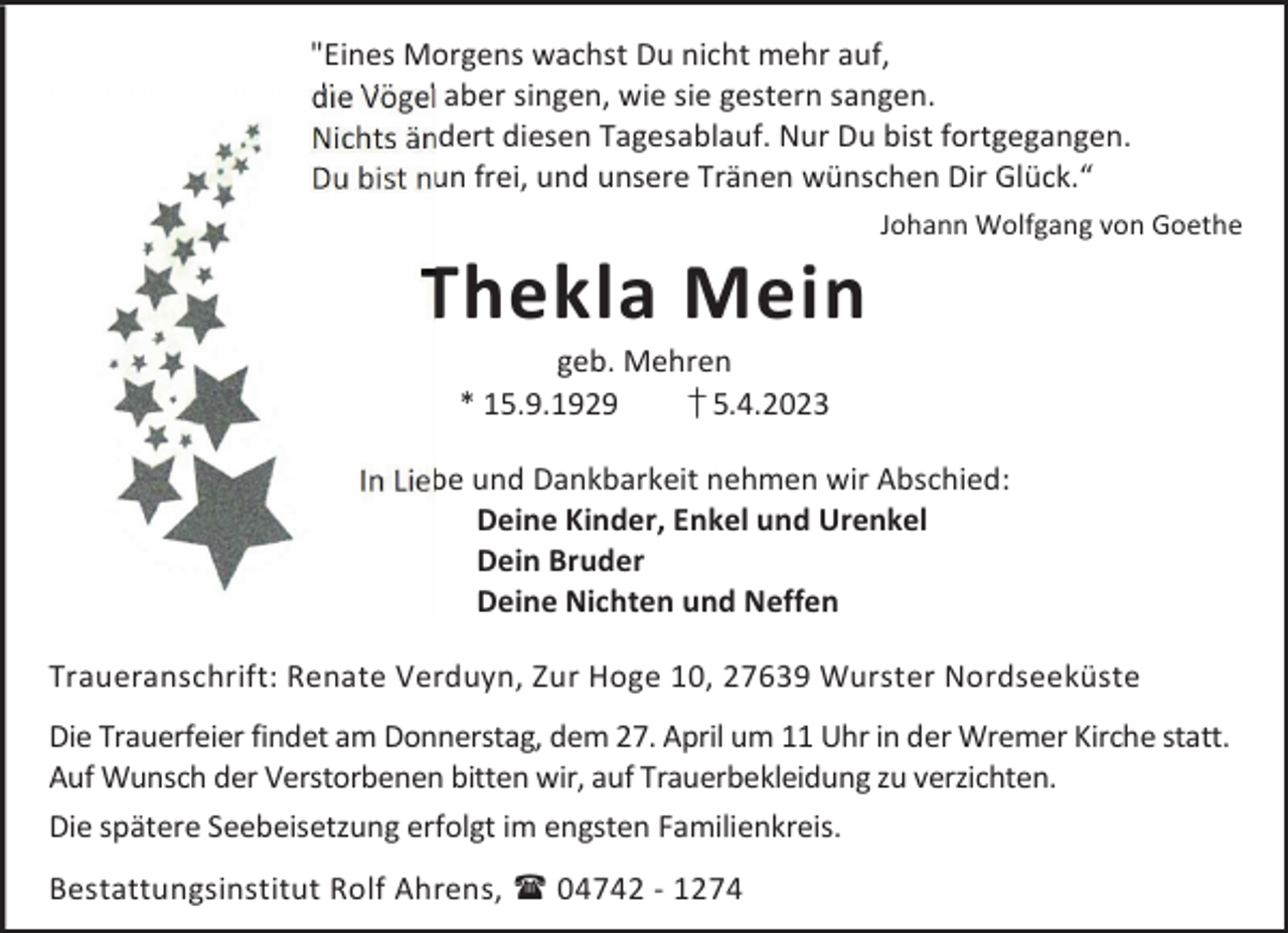 <p>"Eines Morgens wachst Du nicht mehr auf,<br />die Vögel aber singen, wie sie gestern sangen.<br />Nichts ändert diesen Tagesablauf. Nur Du bist fortgegangen.<br />Du bist nun frei, und unsere Tränen wünschen Dir Glück.“</p><p>Thekla Mein</p><p>Johann Wolfgang von Goethe</p><p>geb. Mehren<br />* 15.9.1929<br />† 5.4.2023</p><p>In Liebe und Dankbarkeit nehmen wir Abschied:<br />Deine Kinder, Enkel und Urenkel<br />Dein Bruder<br />Deine Nichten und Neffen<br />Traueranschrift: Renate Verduyn, Zur Hoge 10, 27639 Wurster Nordseeküste<br />Die Trauerfeier findet am Donnerstag, dem 27. April um 11 Uhr in der Wremer Kirche statt.<br />Auf Wunsch der Verstorbenen bitten wir, auf Trauerbekleidung zu verzichten.<br />Die spätere Seebeisetzung erfolgt im engsten Familienkreis.<br />Bestattungsinstitut Rolf Ahrens,  04742 - 1274</p>