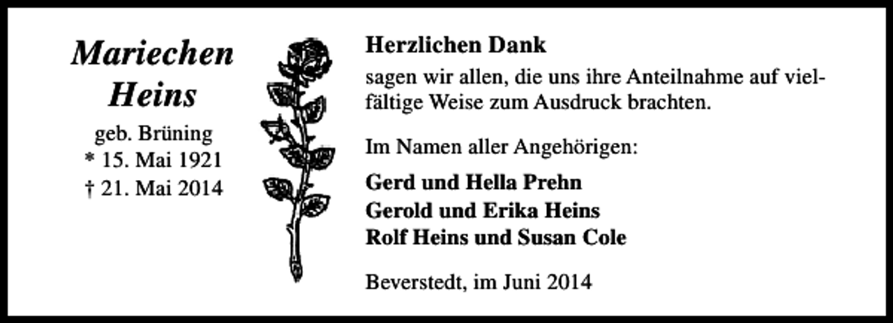 <p>Mariechen<br />Heins<br />geb. Brüning<br />* 15. Mai 1921<br />† 21. Mai 2014</p><p>Herzlichen Dank<br />sagen wir allen, die uns ihre Anteilnahme auf vielfältige Weise zum Ausdruck brachten.<br />Im Namen aller Angehörigen:<br />Gerd und Hella Prehn<br />Gerold und Erika Heins<br />Rolf Heins und Susan Cole<br />Beverstedt, im Juni 2014</p>