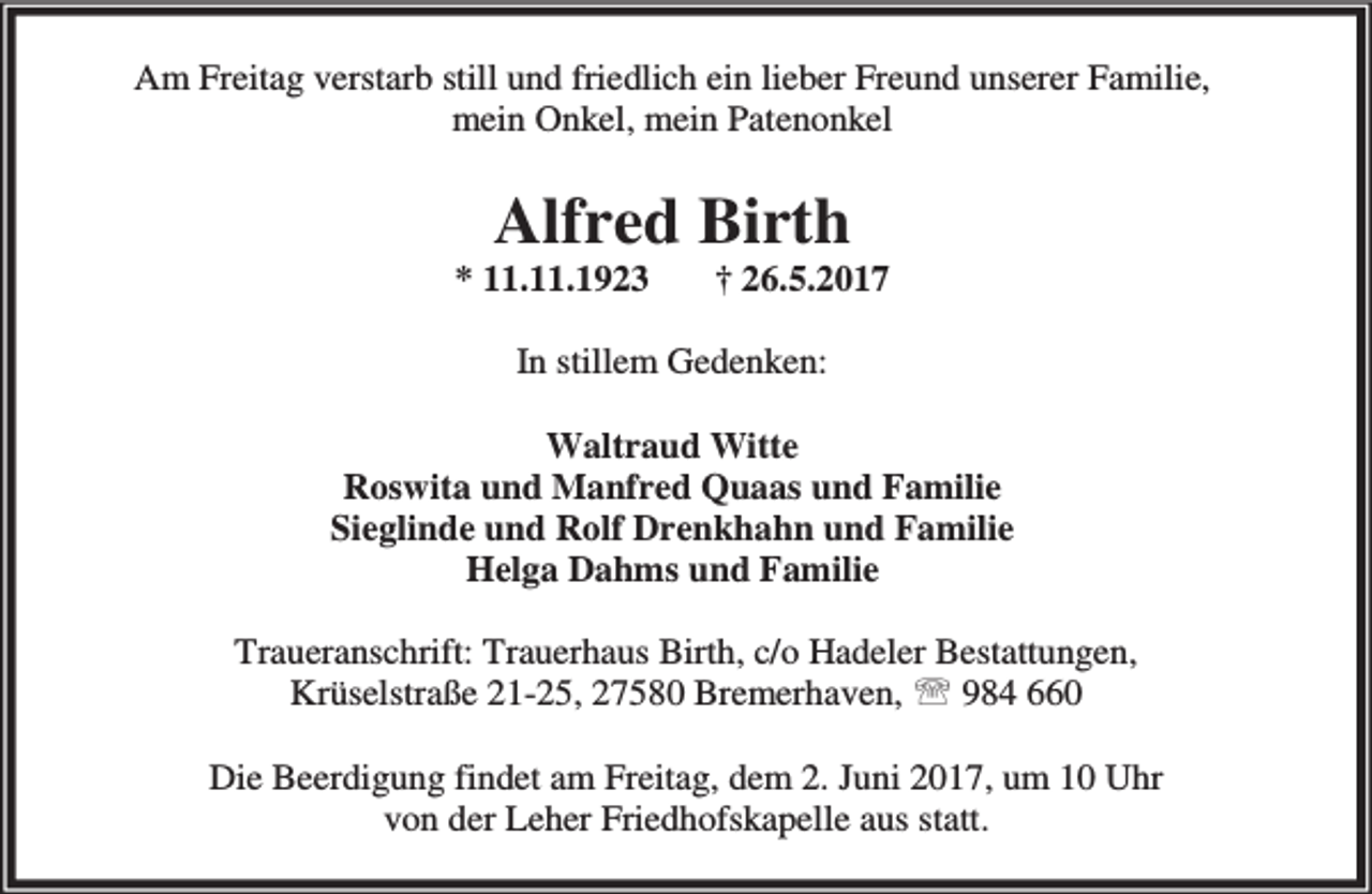 <p>Am Freitag verstarb still und friedlich ein lieber Freund unserer Familie,<br />mein Onkel, mein Patenonkel</p><p>Alfred Birth</p><p>* 11.11.1923</p><p>† 26.5.2017</p><p>In stillem Gedenken:<br />Waltraud Witte<br />Roswita und Manfred Quaas und Familie<br />Sieglinde und Rolf Drenkhahn und Familie<br />Helga Dahms und Familie<br />Traueranschrift: Trauerhaus Birth, c/o Hadeler Bestattungen,<br />Krüselstraße 21-25, 27580 Bremerhaven, ℡ 984 660<br />Die Beerdigung findet am Freitag, dem 2. Juni 2017, um 10 Uhr<br />von der Leher Friedhofskapelle aus statt.</p>
