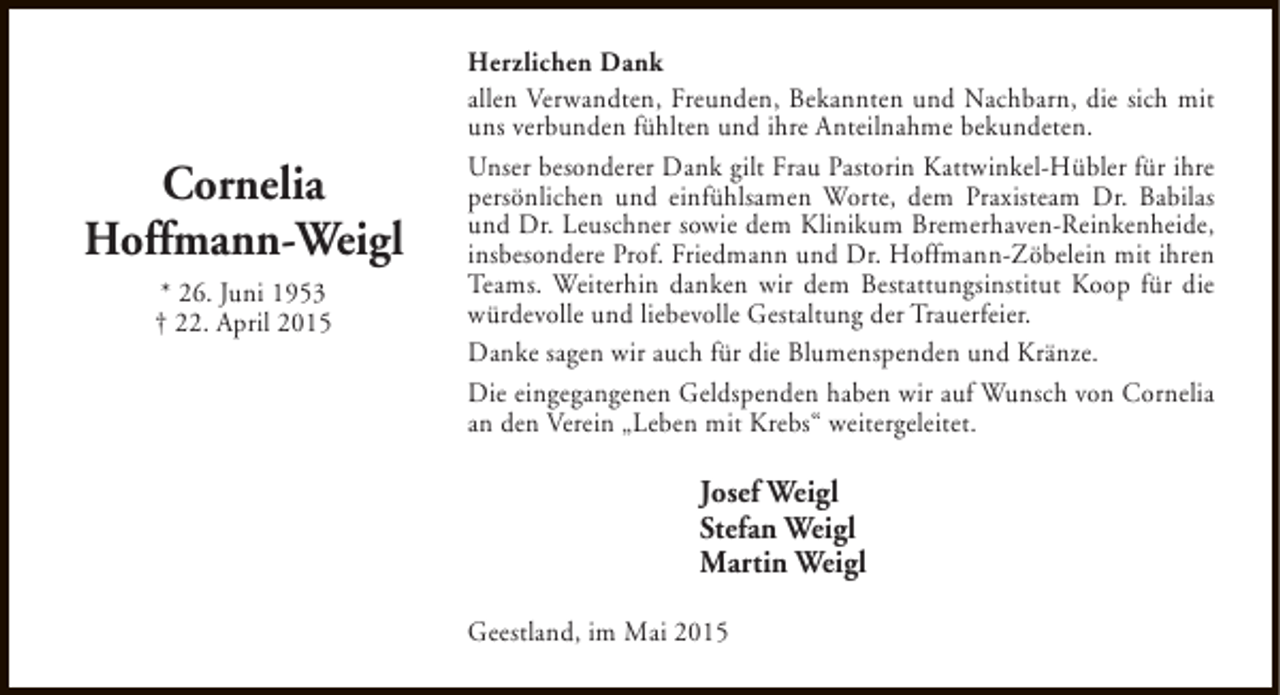<p>Cornelia<br />Hoffmann-Weigl<br />* 26. Juni 1953<br />† 22. April 2015</p><p>Herzlichen Dank<br />allen Verwandten, Freunden, Bekannten und Nachbarn, die sich mit<br />uns verbunden fühlten und ihre Anteilnahme bekundeten.<br />Unser besonderer Dank gilt Frau Pastorin Kattwinkel-Hübler für ihre<br />persönlichen und einfühlsamen Worte, dem Praxisteam Dr. Babilas<br />und Dr. Leuschner sowie dem Klinikum Bremerhaven-Reinkenheide,<br />insbesondere Prof. Friedmann und Dr. Hoffmann-Zöbelein mit ihren<br />Teams. Weiterhin danken wir dem Bestattungsinstitut Koop für die<br />würdevolle und liebevolle Gestaltung der Trauerfeier.<br />Danke sagen wir auch für die Blumenspenden und Kränze.<br />Die eingegangenen Geldspenden haben wir auf Wunsch von Cornelia<br />an den Verein „Leben mit Krebs“ weitergeleitet.</p><p>Josef Weigl<br />Stefan Weigl<br />Martin Weigl<br />Geestland, im Mai 2015</p>