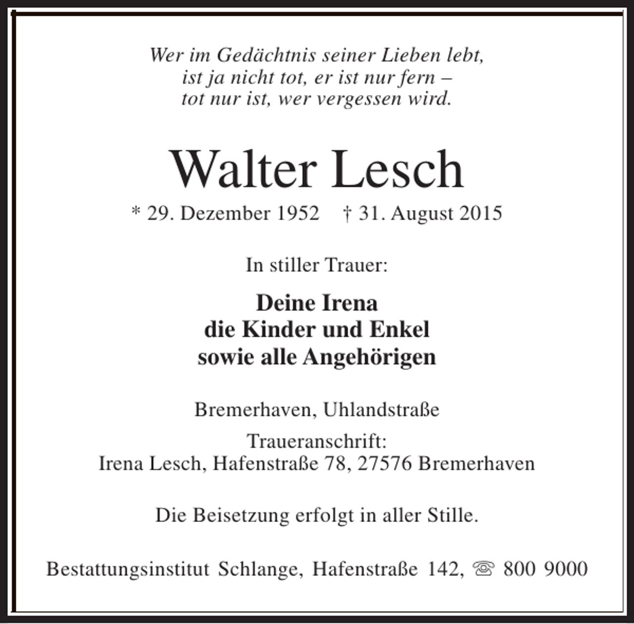 <p>Wer im Gedächtnis seiner Lieben lebt,<br />ist ja nicht tot, er ist nur fern –<br />tot nur ist, wer vergessen wird.</p><p>Walter Lesch</p><p>* 29. Dezember 1952</p><p>† 31. August 2015</p><p>In stiller Trauer:</p><p>Deine Irena<br />die Kinder und Enkel<br />sowie alle Angehörigen<br />Bremerhaven, Uhlandstraße<br />Traueranschrift:<br />Irena Lesch, Hafenstraße 78, 27576 Bremerhaven<br />Die Beisetzung erfolgt in aller Stille.<br />Bestattungsinstitut Schlange, Hafenstraße 142, s 800 9000</p>