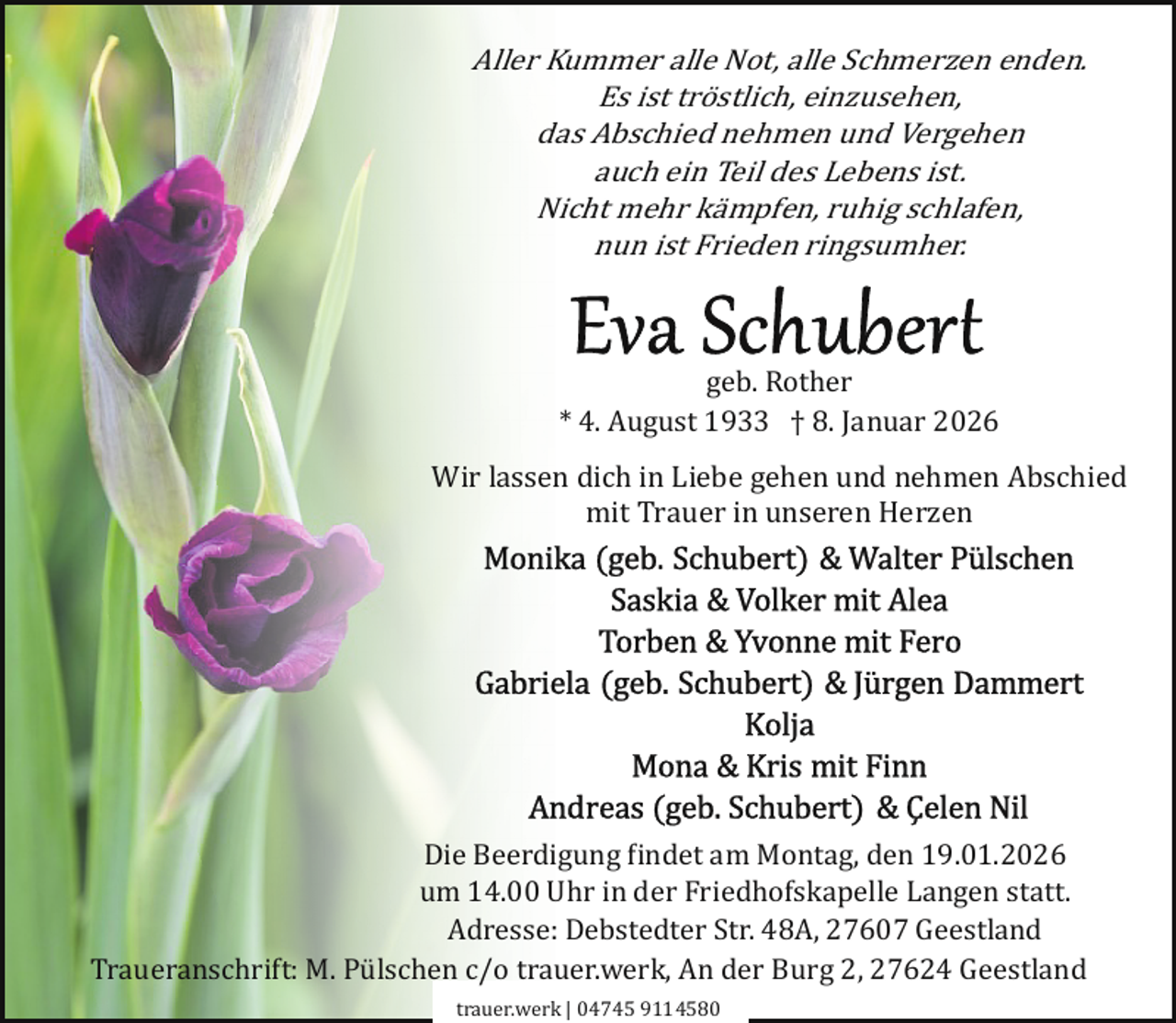 <p>Aller Kummer alle Not, alle Schmerzen enden.<br />Es ist tröstlich, einzusehen,<br />das Abschied nehmen und Vergehen<br />auch ein Teil des Lebens ist.<br />Nicht mehr kämpfen, ruhig schlafen,<br />nun ist Frieden ringsumher.</p>
<p>geb. Rother<br />* 4. August 1933 † 8. Januar 2026</p>
<p>Wir lassen dich in Liebe gehen und nehmen Abschied<br />mit Trauer in unseren Herzen</p>
<p>Die Beerdigung �indet am Montag, den 19.01.2026<br />um 14.00 Uhr in der Friedhofskapelle Langen statt.<br />Adresse: Debstedter Str. 48A, 27607 Geestland<br />Traueranschrift: M. Pülschen c/o trauer.werk, An der Burg 2, 27624 Geestland<br />trauer.werk | 04745 9114580</p>