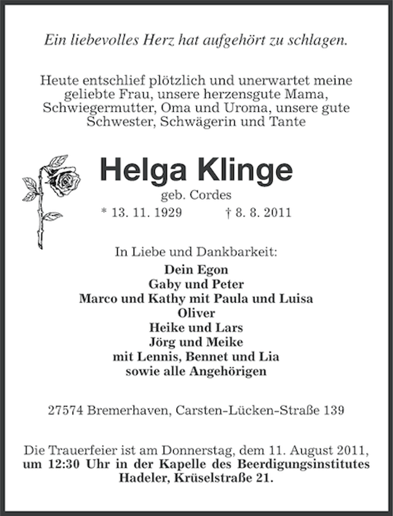 <p>Ein liebevolles Herz hat aufgehört zu schlagen.<br />Heute entschlief plötzlich und unerwartet meine<br />geliebte Frau, unsere herzensgute Mama,<br />Schwiegermutter, Oma und Uroma, unsere gute<br />Schwester, Schwägerin und Tante</p><p>Helga Klinge<br />geb. Cordes<br />* 13. 11. 1929<br />† 8. 8. 2011<br />In Liebe und Dankbarkeit:<br />Dein Egon<br />Gaby und Peter<br />Marco und Kathy mit Paula und Luisa<br />Oliver<br />Heike und Lars<br />Jörg und Meike<br />mit Lennis, Bennet und Lia<br />sowie alle Angehörigen<br />27574 Bremerhaven, Carsten-Lücken-Straße 139<br />Die Trauerfeier ist am Donnerstag, dem 11. August 2011,<br />um 12:30 Uhr in der Kapelle des Beerdigungsinstitutes<br />Hadeler, Krüselstraße 21.</p>
