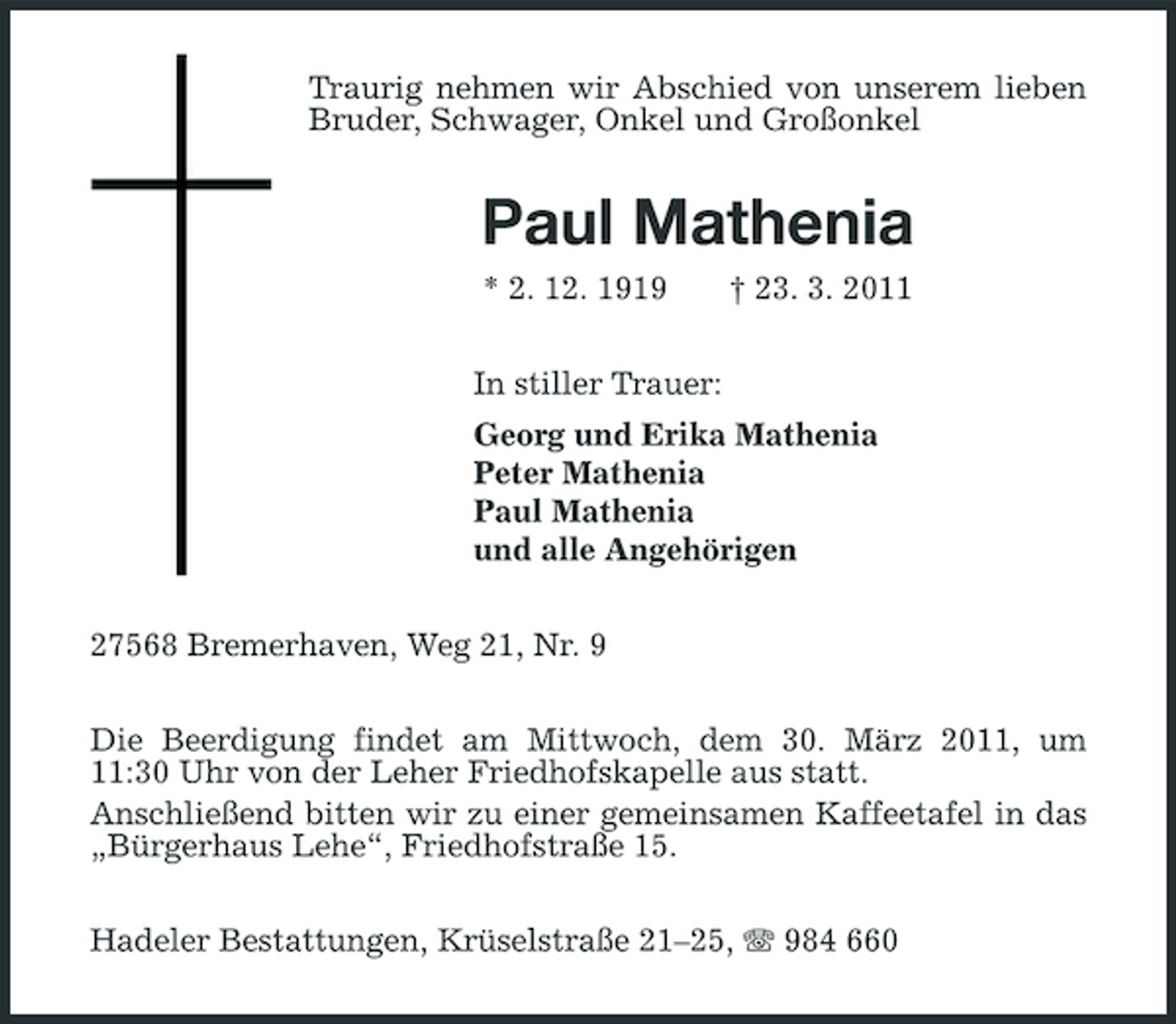 <p>Traurig nehmen wir Abschied von unserem lieben Bruder, Schwager, Onkel und Großonkel</p><p>Paul Mathenia<br />* 2. 12. 1919 In stiller Trauer: Georg und Erika Mathenia Peter Mathenia Paul Mathenia und alle Angehörigen 27568 Bremerhaven, Weg 21, Nr. 9 Die Beerdigung findet am Mittwoch, dem 30. März 2011, um 11:30 Uhr von der Leher Friedhofskapelle aus statt. Anschließend bitten wir zu einer gemeinsamen Kaffeetafel in das „Bürgerhaus Lehe“, Friedhofstraße 15. Hadeler Bestattungen, Krüselstraße 21–25, 984 660 † 23. 3. 2011</p>