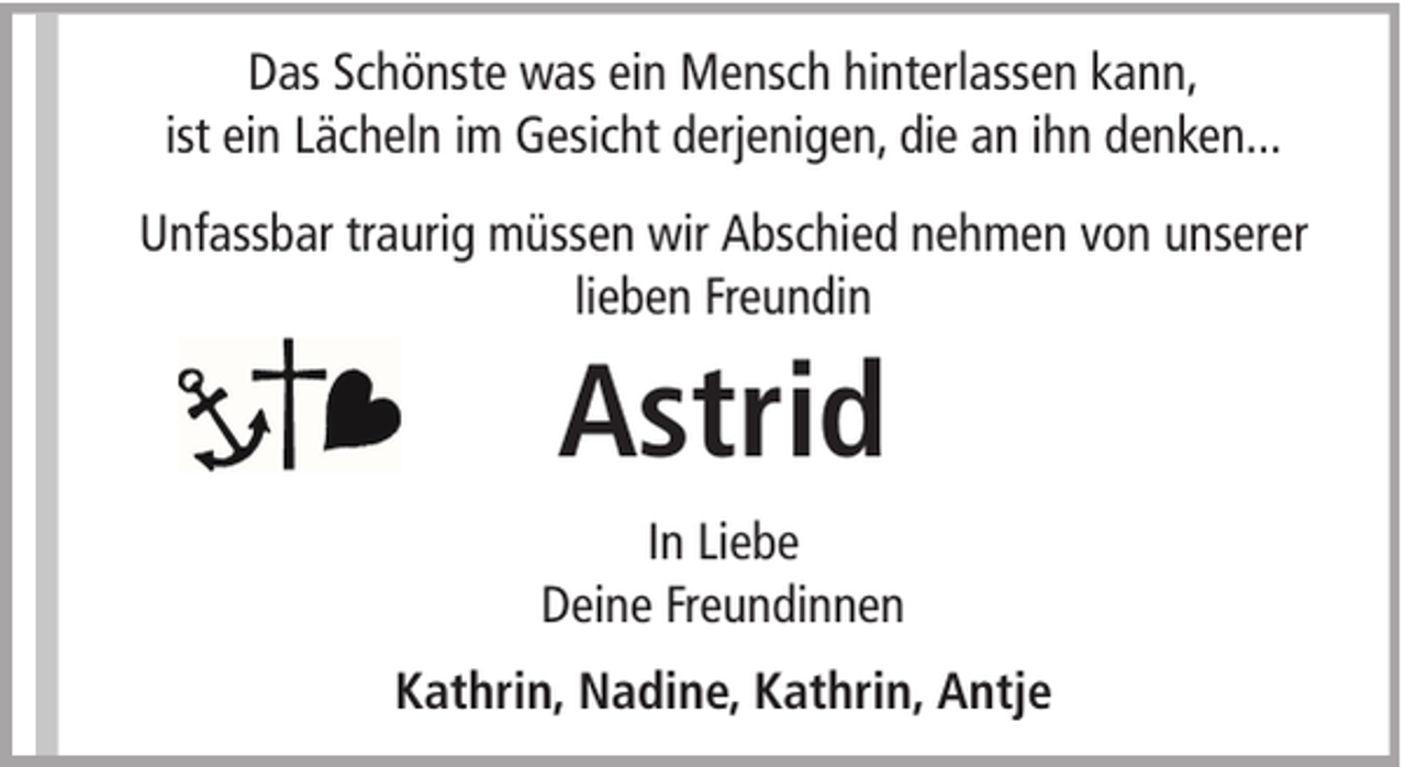 <p>Das Schönste was ein Mensch hinterlassen kann,<br />ist ein Lächeln im Gesicht derjenigen, die an ihn denken...<br />Unfassbar traurig müssen wir Abschied nehmen von unserer<br />lieben Freundin</p><p>Astrid<br />In Liebe<br />Deine Freundinnen<br />Kathrin, Nadine, Kathrin, Antje</p>