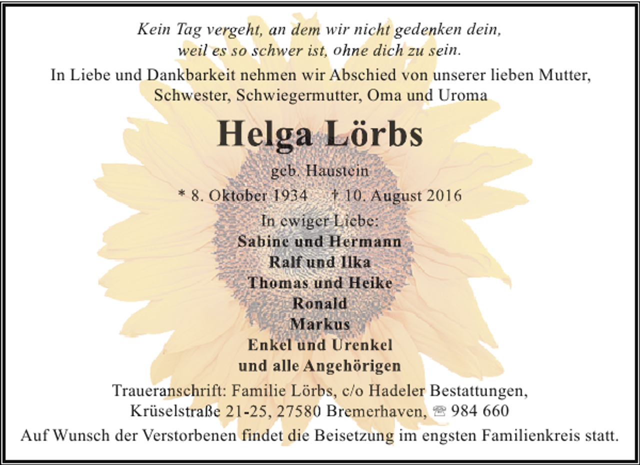 <p>Kein Tag vergeht, an dem wir nicht gedenken dein,<br />weil es so schwer ist, ohne dich zu sein.<br />In Liebe und Dankbarkeit nehmen wir Abschied von unserer lieben Mutter,<br />Schwester, Schwiegermutter, Oma und Uroma</p><p>Helga Lörbs</p><p>geb. Haustein<br />* 8. Oktober 1934 † 10. August 2016<br />In ewiger Liebe:<br />Sabine und Hermann<br />Ralf und Ilka<br />Thomas und Heike<br />Ronald<br />Markus<br />Enkel und Urenkel<br />und alle Angehörigen<br />Traueranschrift: Familie Lörbs, c/o Hadeler Bestattungen,<br />Krüselstraße 21-25, 27580 Bremerhaven, ' 984 660<br />Auf Wunsch der Verstorbenen findet die Beisetzung im engsten Familienkreis statt.</p>