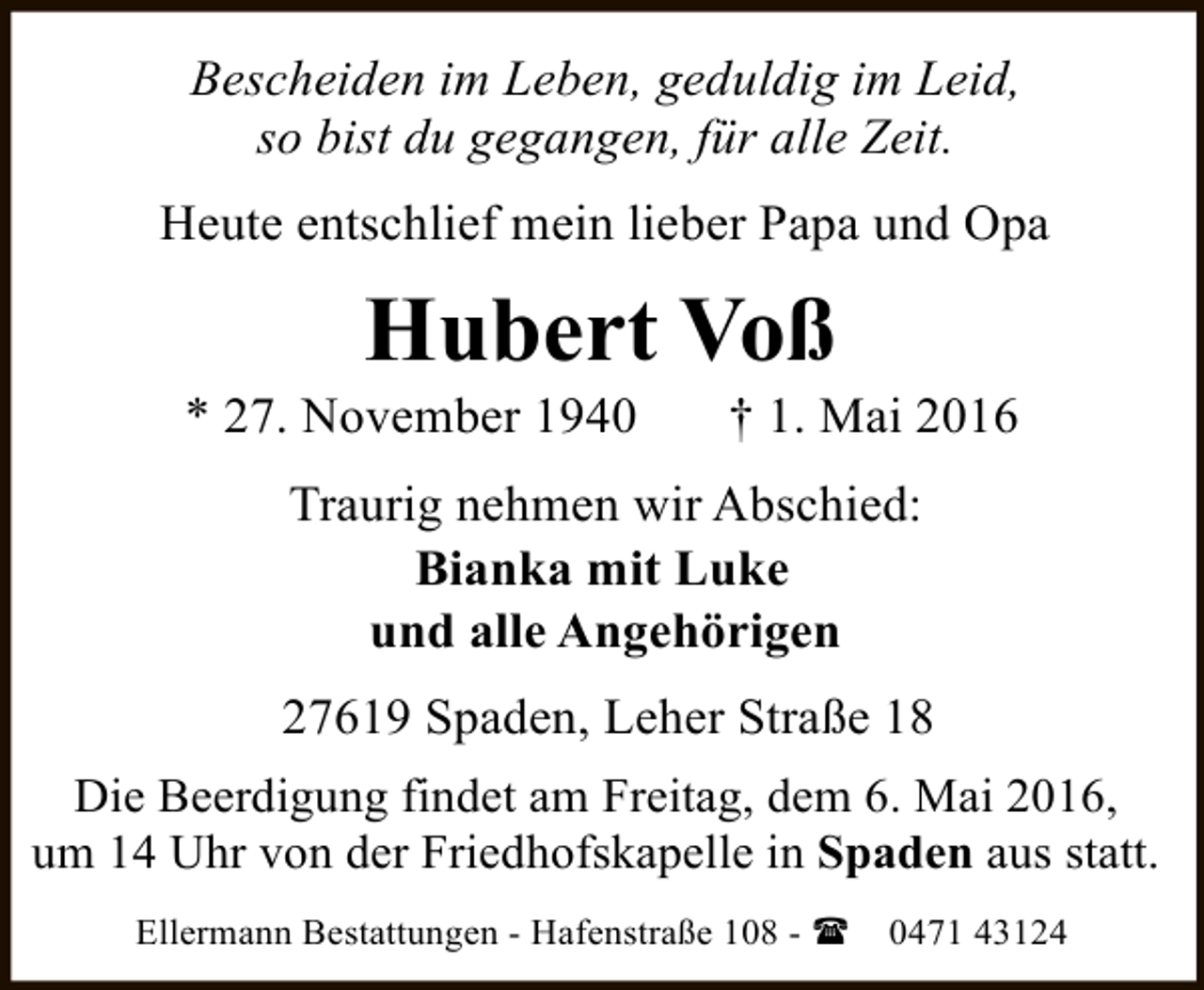 <p>Bescheiden im Leben, geduldig im Leid,<br />so bist du gegangen, für alle Zeit.<br />Heute entschlief mein lieber Papa und Opa</p><p>Hubert Voß</p><p>* 27. November 1940</p><p>† 1. Mai 2016</p><p>Traurig nehmen wir Abschied:<br />Bianka mit Luke<br />und alle Angehörigen<br />27619 Spaden, Leher Straße 18<br />Die Beerdigung findet am Freitag, dem 6. Mai 2016,<br />um 14 Uhr von der Friedhofskapelle in Spaden aus statt.<br />Ellermann Bestattungen - Hafenstraße 108 - (</p><p>0471 43124</p>