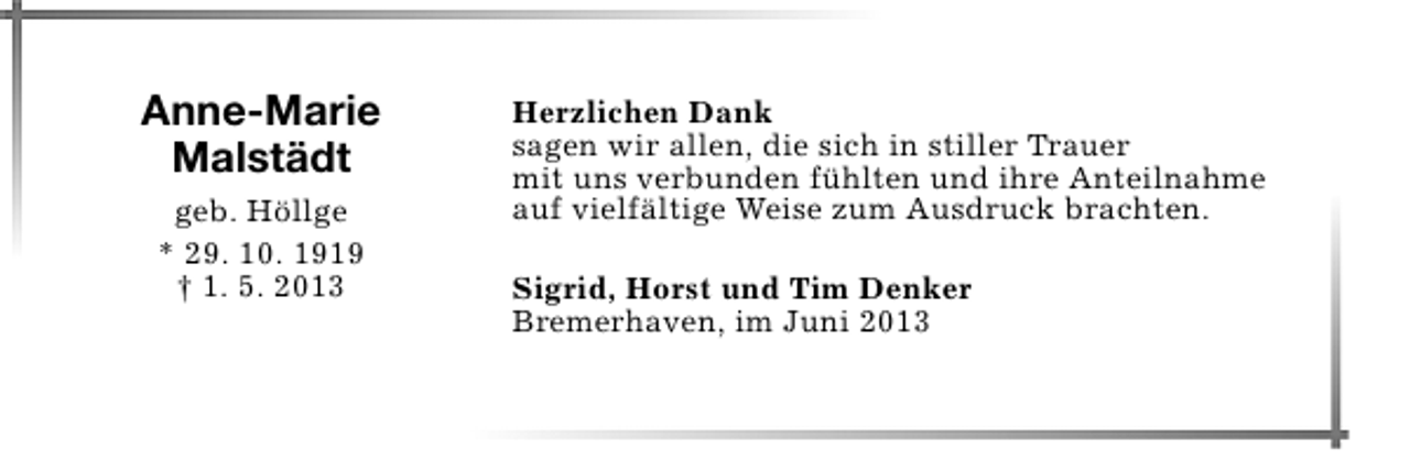 <p>Anne-Marie<br />Malstädt<br />geb. Höllge<br />* 29. 10. 1919<br />† 1. 5. 2013</p><p>Herzlichen Dank<br />sagen wir allen, die sich in stiller Trauer<br />mit uns verbunden fühlten und ihre Anteilnahme<br />auf vielfältige Weise zum Ausdruck brachten.<br />Sigrid, Horst und Tim Denker<br />Bremerhaven, im Juni 2013</p>