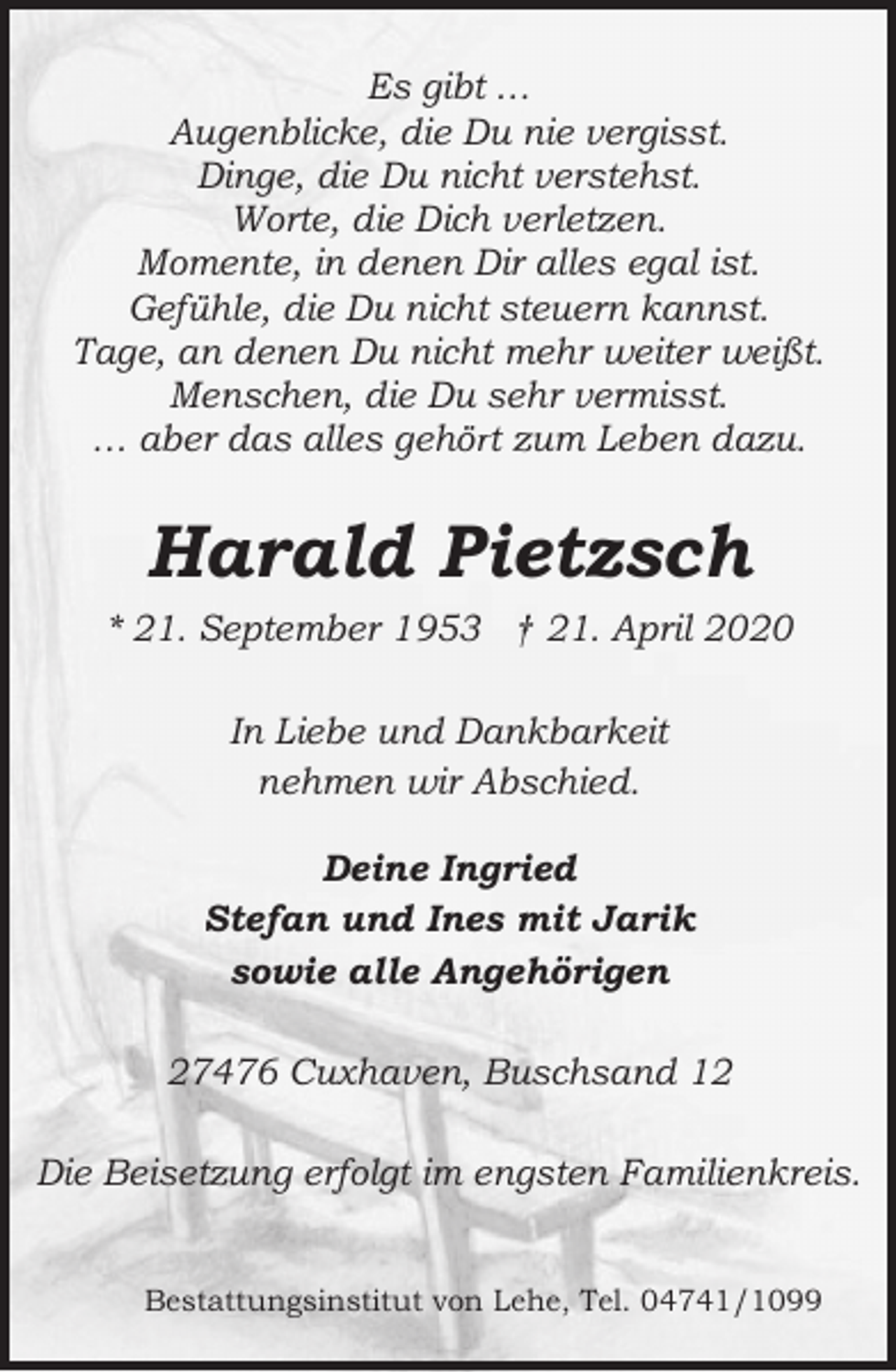 <p>Es gibt …<br />Augenblicke, die Du nie vergisst.<br />Dinge, die Du nicht verstehst.<br />Worte, die Dich verletzen.<br />Momente, in denen Dir alles egal ist.<br />Gefühle, die Du nicht steuern kannst.<br />Tage, an denen Du nicht mehr weiter weißt.<br />Menschen, die Du sehr vermisst.<br />… aber das alles gehört zum Leben dazu.</p><p>Harald Pietzsch<br />* 21. September 1953 † 21. April 2020<br />In Liebe und Dankbarkeit<br />nehmen wir Abschied.<br />Deine Ingried<br />Stefan und Ines mit Jarik<br />sowie alle Angehörigen<br />27476 Cuxhaven, Buschsand 12<br />Die Beisetzung erfolgt im engsten Familienkreis.<br />Bestattungsinstitut von Lehe, Tel. 04741/1099</p>