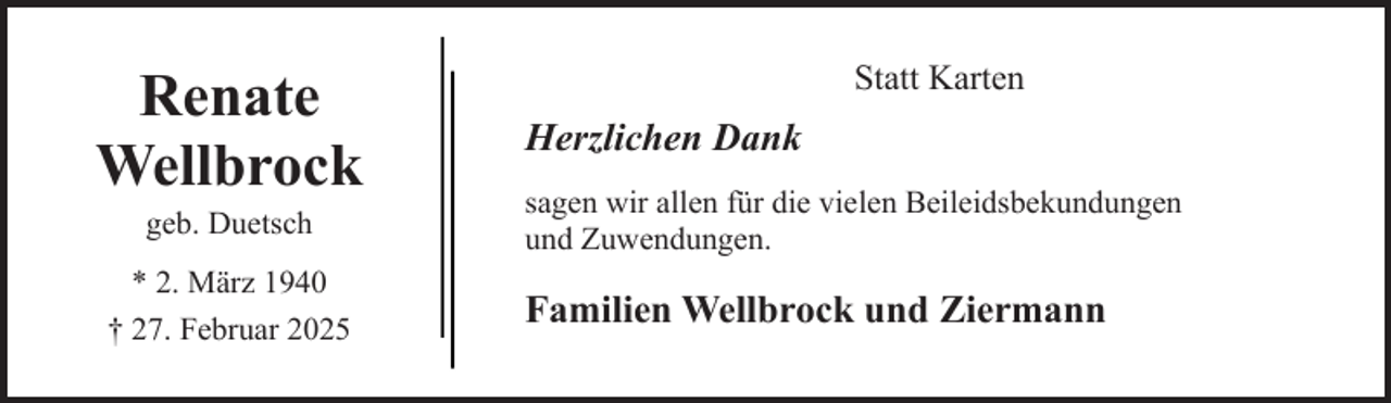 <p>Renate<br />Wellbrock<br />geb. Duetsch</p><p>* 2. März 1940<br />† 27. Februar 2025</p><p>Statt Karten</p><p>Herzlichen Dank<br />sagen wir allen für die vielen Beileidsbekundungen<br />und Zuwendungen.</p><p>Familien Wellbrock und Ziermann</p>