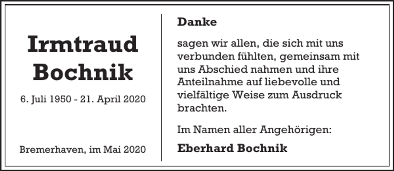 <p>Irmtraud<br />Bochnik<br />6. Juli 1950 - 21. April 2020</p><p>Danke<br />sagen wir allen, die sich mit uns<br />verbunden fühlten, gemeinsam mit<br />uns Abschied nahmen und ihre<br />Anteilnahme auf liebevolle und<br />vielfältige Weise zum Ausdruck<br />brachten.<br />Im Namen aller Angehörigen:</p><p>Bremerhaven, im Mai 2020</p><p>Eberhard Bochnik</p>