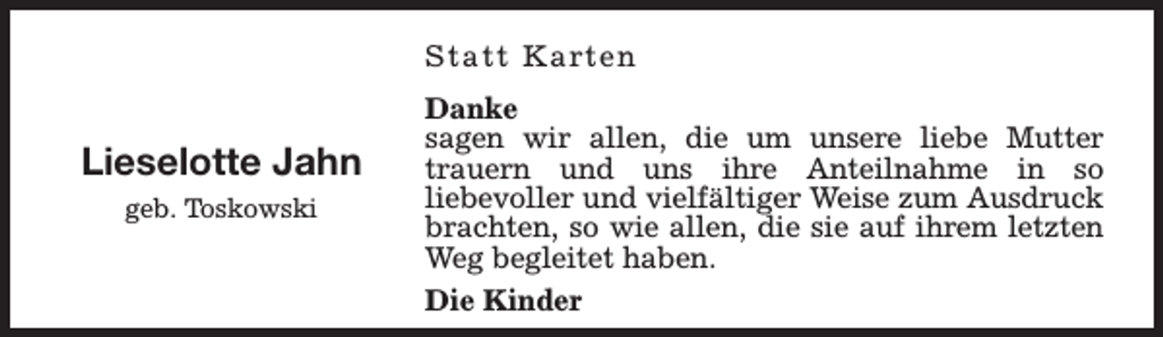 <p>Statt Karten</p><p>Lieselotte Jahn<br />geb. Toskowski</p><p>Danke<br />sagen wir allen, die um unsere liebe Mutter<br />trauern und uns ihre Anteilnahme in so<br />liebevoller und vielfältiger Weise zum Ausdruck<br />brachten, so wie allen, die sie auf ihrem letzten<br />Weg begleitet haben.<br />Die Kinder</p>