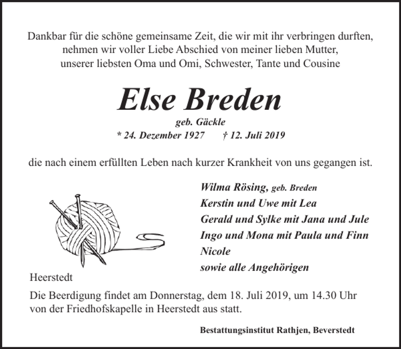 <p>Dankbar für die schöne gemeinsame Zeit, die wir mit ihr verbringen durften,<br />nehmen wir voller Liebe Abschied von meiner lieben Mutter,<br />unserer liebsten Oma und Omi, Schwester, Tante und Cousine</p><p>Else Breden</p><p>geb. Gäckle<br />* 24. Dezember 1927<br />† 12. Juli 2019</p><p>die nach einem erfüllten Leben nach kurzer Krankheit von uns gegangen ist.</p><p>Heerstedt</p><p>Wilma Rösing, geb. Breden<br />Kerstin und Uwe mit Lea<br />Gerald und Sylke mit Jana und Jule<br />Ingo und Mona mit Paula und Finn<br />Nicole<br />sowie alle Angehörigen</p><p>Die Beerdigung findet am Donnerstag, dem 18. Juli 2019, um 14.30 Uhr<br />von der Friedhofskapelle in Heerstedt aus statt.<br />Bestattungsinstitut Rathjen, Beverstedt</p>