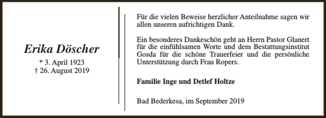 <p>Für die vielen Beweise herzlicher Anteilnahme sagen wir<br />allen unseren aufrichtigen Dank.</p><p>Erika Döscher<br />* 3. April 1923<br />† 26. August 2019</p><p>Ein besonderes Dankeschön geht an Herrn Pastor Glanert<br />für die einfühlsamen Worte und dem Bestattungsinstitut<br />Gosda für die schöne Trauerfeier und die persönliche<br />Unterstützung durch Frau Ropers.<br />Familie Inge und Detlef Holtze<br />Bad Bederkesa, im September 2019</p>
