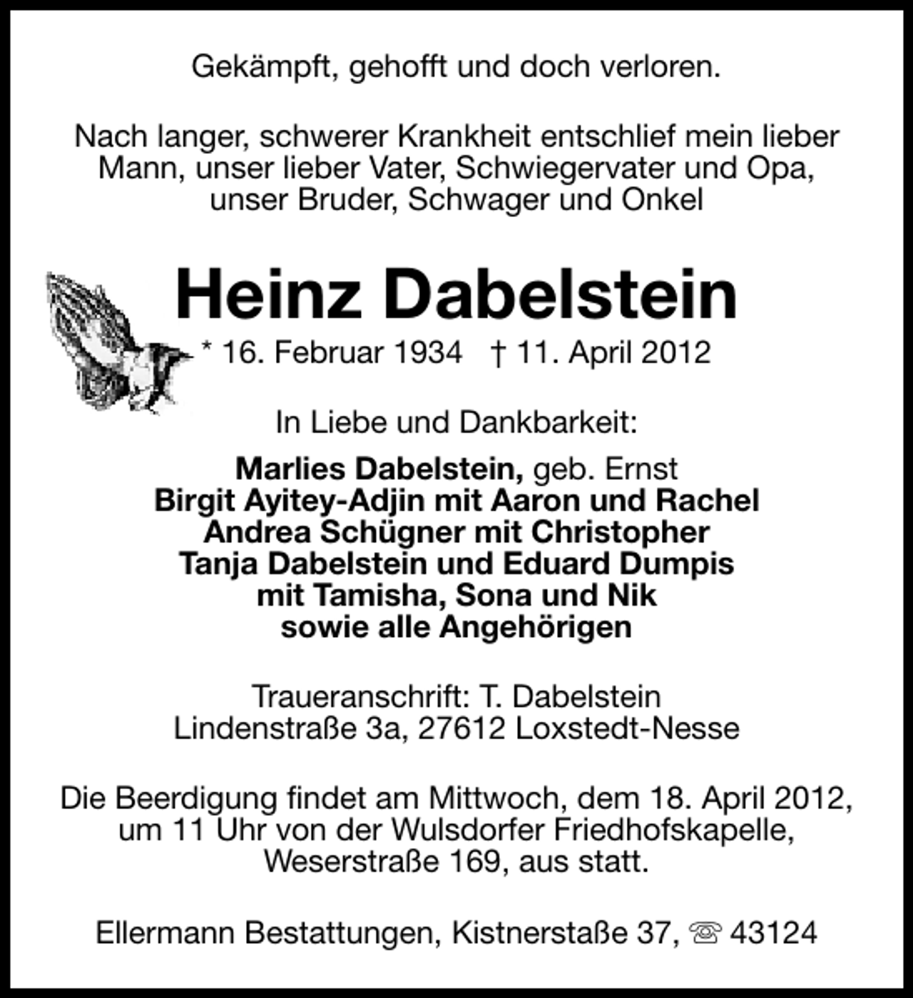 <p>Gekämpft, gehofft und doch verloren.<br />Nach langer, schwerer Krankheit entschlief mein lieber<br />Mann, unser lieber Vater, Schwiegervater und Opa,<br />unser Bruder, Schwager und Onkel</p><p>Heinz Dabelstein<br />* 16. Februar 1934 † 11. April 2012</p><p>In Liebe und Dankbarkeit:<br />Marlies Dabelstein, geb. Ernst<br />Birgit Ayitey-Adjin mit Aaron und Rachel<br />Andrea Schügner mit Christopher<br />Tanja Dabelstein und Eduard Dumpis<br />mit Tamisha, Sona und Nik<br />sowie alle Angehörigen<br />Traueranschrift: T. Dabelstein<br />Lindenstraße 3a, 27612 Loxstedt-Nesse<br />Die Beerdigung findet am Mittwoch, dem 18. April 2012,<br />um 11 Uhr von der Wulsdorfer Friedhofskapelle,<br />Weserstraße 169, aus statt.<br />Ellermann Bestattungen, Kistnerstaße 37, s 43124</p>