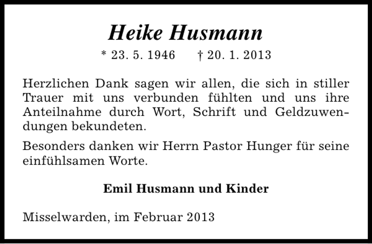 <p>Heike Husmann</p><p>* 23. 5. 1946</p><p>† 20. 1. 2013</p><p>Herzlichen Dank sagen wir allen, die sich in stiller<br />Trauer mit uns verbunden fühlten und uns ihre<br />Anteilnahme durch Wort, Schrift und Geldzuwendungen bekundeten.<br />Besonders danken wir Herrn Pastor Hunger für seine<br />einfühlsamen Worte.<br />Emil Husmann und Kinder<br />Misselwarden, im Februar 2013</p>