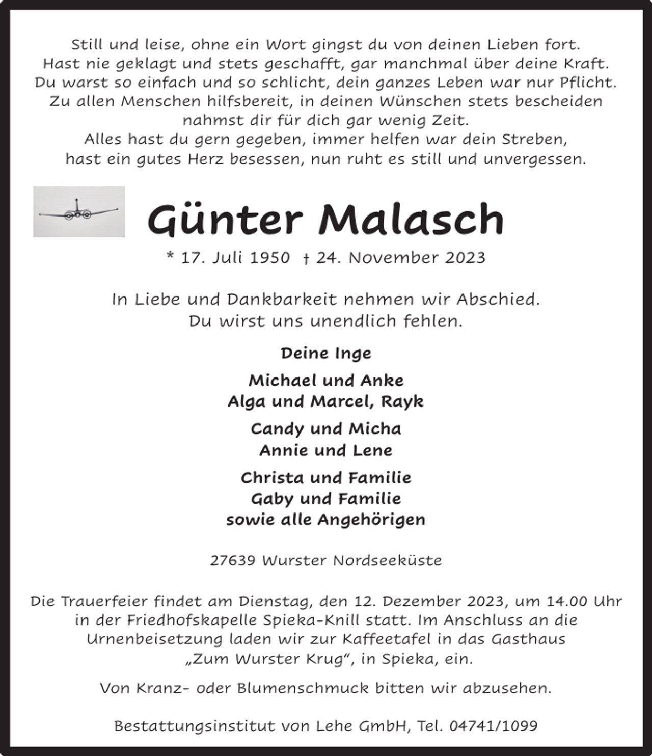 <p>Still und leise, ohne ein Wort gingst du von deinen Lieben fort.<br />Hast nie geklagt und stets geschafft, gar manchmal über deine Kraft.<br />Du warst so einfach und so schlicht, dein ganzes Leben war nur Pflicht.<br />Zu allen Menschen hilfsbereit, in deinen Wünschen stets bescheiden<br />nahmst dir für dich gar wenig Zeit.<br />Alles hast du gern gegeben, immer helfen war dein Streben,<br />hast ein gutes Herz besessen, nun ruht es still und unvergessen.</p><p>Günter Malasch<br />* 17. Juli 1950 † 24. November 2023</p><p>In Liebe und Dankbarkeit nehmen wir Abschied.<br />Du wirst uns unendlich fehlen.<br />Deine Inge<br />Michael und Anke<br />Alga und Marcel, Rayk<br />Candy und Micha<br />Annie und Lene<br />Christa und Familie<br />Gaby und Familie<br />sowie alle Angehörigen<br />27639 Wurster Nordseeküste<br />Die Trauerfeier findet am Dienstag, den 12. Dezember 2023, um 14.00 Uhr<br />in der Friedhofskapelle Spieka-Knill statt. Im Anschluss an die<br />Urnenbeisetzung laden wir zur Kaffeetafel in das Gasthaus<br />„Zum Wurster Krug“, in Spieka, ein.<br />Von Kranz- oder Blumenschmuck bitten wir abzusehen.<br />Bestattungsinstitut von Lehe GmbH, Tel. 04741/1099</p>