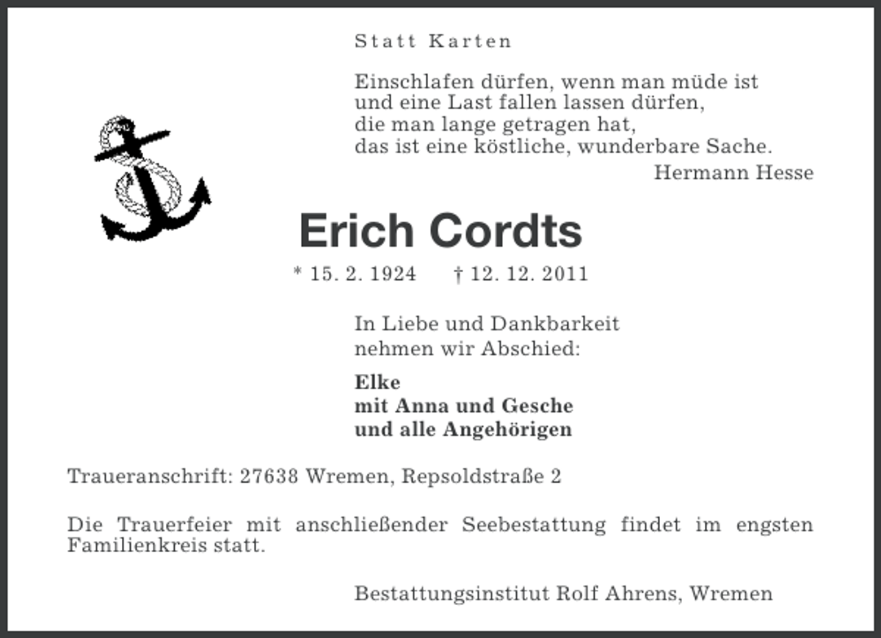 <p>Statt Karten</p><p>Einschlafen dürfen, wenn man müde ist<br />und eine Last fallen lassen dürfen,<br />die man lange getragen hat,<br />das ist eine köstliche, wunderbare Sache.<br />Hermann Hesse</p><p>Erich Cordts<br />* 15. 2. 1924</p><p>† 12. 12. 2011</p><p>In Liebe und Dankbarkeit<br />nehmen wir Abschied:<br />Elke<br />mit Anna und Gesche<br />und alle Angehörigen<br />Traueranschrift: 27638 Wremen, Repsoldstraße 2<br />Die Trauerfeier mit anschließender Seebestattung findet im engsten<br />Familienkreis statt.<br />Bestattungsinstitut Rolf Ahrens, Wremen</p>